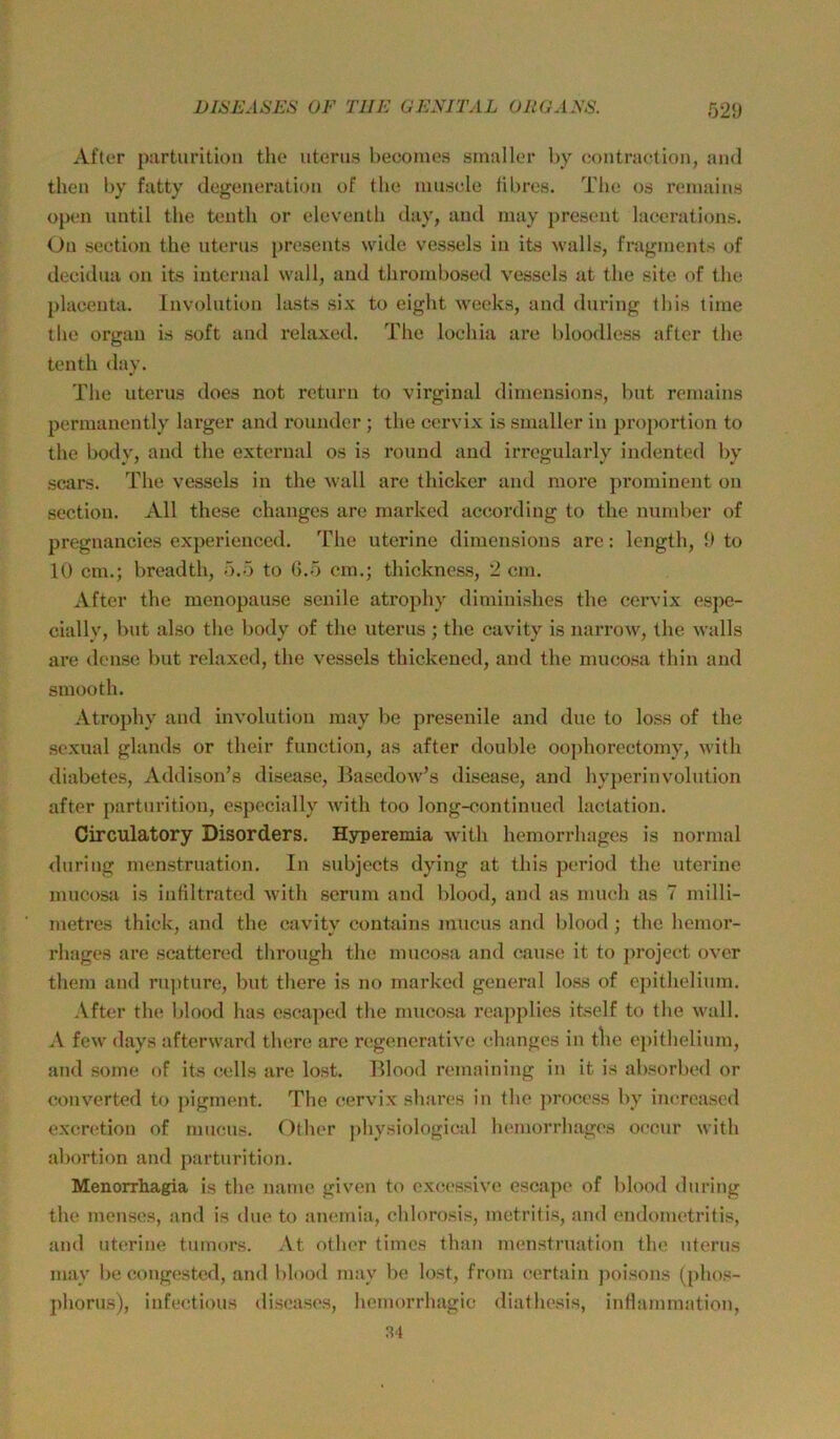 After parturition the uterus beeomes smaller hy contraction, and then by fatty degeneivition of the musele tibres. The os reniains open until the tenth or eleventh day, and inay present lacerations. Ou section the nterus presents wide vessels in its walls, fragments of decidua on its internal wall, and thrombosed vessels at the site of the placeuta. Involution lasts six to eight weeks, and dnring this time tlie Organ is soft and relaxed. The loehia are bloodless after the tenth day. The Uterus does not return to virginal diniensions, but reniains permanently larger and rounder; the cervix is smaller in proportion to the body, and the external os is round and irregularly indented by scars. The vessels in the wall are thickcr and more prominent on section. All these changes are marked according to the number of pregnancies experienccd. The uterine dimensions are: length, 9 to 10 cm.; breadth, 5.5 to 0.5 cm.; thickness, 2 cm. After the menopause senile atrophy diminishes the cervix espe- cially, but also the body of the uterus ; the cavity is narrow, the walls are dcnse but relaxed, the vessels thickened, and the mucosa thin and smooth. Atrophy and Involution niay be presenile and due to loss of the sexual glands or their function, as after double oojihorectomy, with diabetes, Addison’s disease, Easedow’s disease, and hyperinvolution after parturition, especially with too long-continued lactation. Oirculatory Disorders. Hyperemia with hemorrhages is normal dnring menstruation. In subjects dying at this period the uterine mucosa is infiltrated with scrum and blood, and as niueh as 7 milli- metres thick, and the cavity contains mucus and blood ; the hemor- rhages are scattered through the mucosa and cause it to projeet over them and rnjiture, but there is no marked general loss of ejiithelium. After the blood has oscaped the mucosa reapplies itself to the wall. A few days afterward there are regenerative changes in tlie epithelium, and some of its cells are lost. Blood remaining in it is absorbed or converted to pigment. The cervix shares in the process by imTcased excrction of mucus. Other jdiysiological hemorrhages occur with abortion and parturition. Menorrhagia is the name given to cxcessivc escapc of blood dnring the menscs, and is dne to anemia, chlorosis, metritis, and endometritis, and uterine tumors. At otlier times than menstruation the nterus may be congested, and blood may be lost, frorn certain poisons (i)hos- phorus), infectious diseases, hcmorrhagic diathesis, inflammation, 34