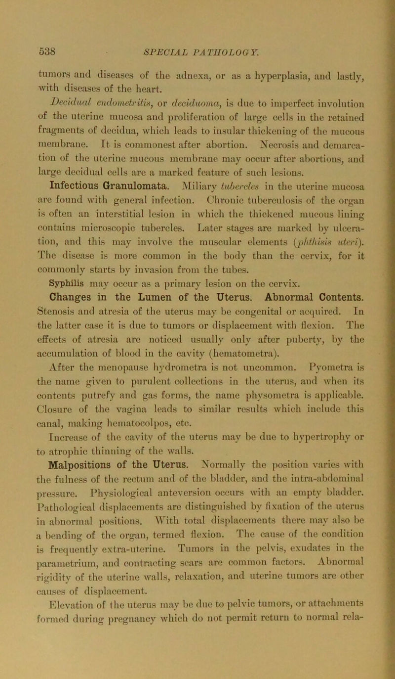 tumors and diseases of the aduexa, or as a hyperplasia, and lastly, witli diseases of the heart. Dccidual endomctritis, or deciduoimi, is diie to imperfect involution of the uterine mucosa and proIiferation of large cells in the retained fragnients of deeidiia, which leads to insular thickening of the mncoiis meinbrane. It is comnionest after abortion. Necrosis and demarca- tion of the uterine mucous membraue may occur after abortions, and large deeidnal cells are a marked feature of such lesious. Infectious Granulomata. ^liliary tuberclca in the uterine mucosa are found with general infection. Chi’onic tuberculosis of the organ is often an interstitial lesion in which the thickened mucous lining contains microscopic tubercles. Later stages are marked by ulcera- tion, and this may involve the nuiscular elements {jj/ähma utcri). The disease is more common in the body thau the cervix, for it commonly Starts by invasion from the tubes. Syphilis may occur as a primary lesion on the cervix. Changes in the Lumen of the Uterus. Abnormal Contents. Stenosis and atresia of the uterus may be congenital or acquired. In the latter case it is due to tumors or displacement with flexion. Tlie efPects of atresia are noticed usually ouly after puberty, by the accumulation of blood in the cavity (hematometra). After the menopause hydrometra is not uncommon. Pyometni is the name given to purulent collections in the uterus, and when its Contents putrefy and gas forms, the name physometra is applicable. Closure of the vagina leads to similar results which include this canal, rnakiug hematocolpos, etc. Increase of the cavity of the uterus may be due to hypertrophy or to atroj)hic thinuing of the walls. Malpositions of the Uterus. Xormally the position varies with the fulness of the rectum and of the bladder, and the intra-abdominal ])ressure. Physiological anteversion occurs with au empty bladder. Pathological displacements are distinguished by fixation of the uterus in abnormal positions. AVith total displacements there may also be a bending of the organ, termed Ilexion. The cause of the condition is frequently extra-uterine. Tumors in the pelvds, exudates in the ]>arametrium, and contracting scars are common factors. Abnormal rigidity of the uterine walls, rclaxation, and uterine tumors are other causes of displacement. Elevation of the uterus may be due to pclvic tumors, or attachments formed during pregnancy which do not pcrmit return to normal rela-