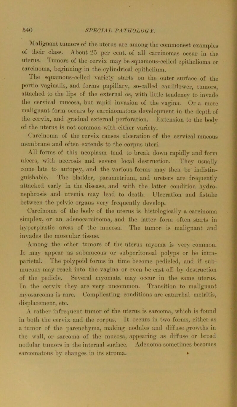 Malignaat tumors of the uteriis are aniong the commonest examples of their dass. About 25 per cent. of all carcinomas occur in the Uterus. Tumors of the cervix may be squamous-celled epithelioma or Carcinoma, beginning in the cylimlrical epithelium. The squamous-celled variety starts on the outer surface of the j)ortio vaginalis, and forms papillary, so-called cauliflower, tumors, attached to the lips of the externa! os, with little tendency to invade the cervical mucosa, but rapid invasion of the vagina. Or a more malignant form oecurs by carcinomatous development in the depth of the cervix, and gradual external j)crforation. Extension to the body of the Uterus is not common with either variety. Carcinoma of the cervix causes ulceration of the cervical mucous membrane and often extends to the corpus utcri. All forms of this neoplasm tend to break down rapidly and form ulcers, with necrosis and severe local destruction. They usually come late to autopsy, and the various forms may theu be indistin- guishable. The bladder, parametriiun, and ureters are frequently attacked early in the disease, and with the latter condition hydro- nephrosis and uremia may Icad to dcath. Ulceration and fistuhe betweeu the pelvic Organs very frequently develop. Carcinoma of the body of the uterus is histologically a carcinoma Simplex, or an adenocarcinoma, and the latter form often starts in hyperplastic areas of the mucosa. The tumor is malignant and invades the muscular tissue. Among the other tumors of the uterus myoma is very common. It may ajipear as submucous or subperitoneal polyps or be intra- parietal. The polypoid forms in time become pedicled, and if sul>- mucous may reach into the vagina or even be cast off l)y destruction of the pedicle. Several myomata may occur in the «ime uterus. In the cervix Ihey are very uncommon. Transition to malignant myosarcoma is rare. Complicating conditions are catarrhal metritis, displacement, etc. A rather infrequent tumor of the uterus is sarcoma, which is found in both the cervix and the corpus. It occurs in two forms, either as a tumor of the parenchyma, making nodules and diffuse growths in the wall, or sarcoma of the mucosa, appcaring as diffuse or broad nodular tumors in the internal surface. .Vdeuoma sometimes becomes sarcomatous by changes in its stroma. •