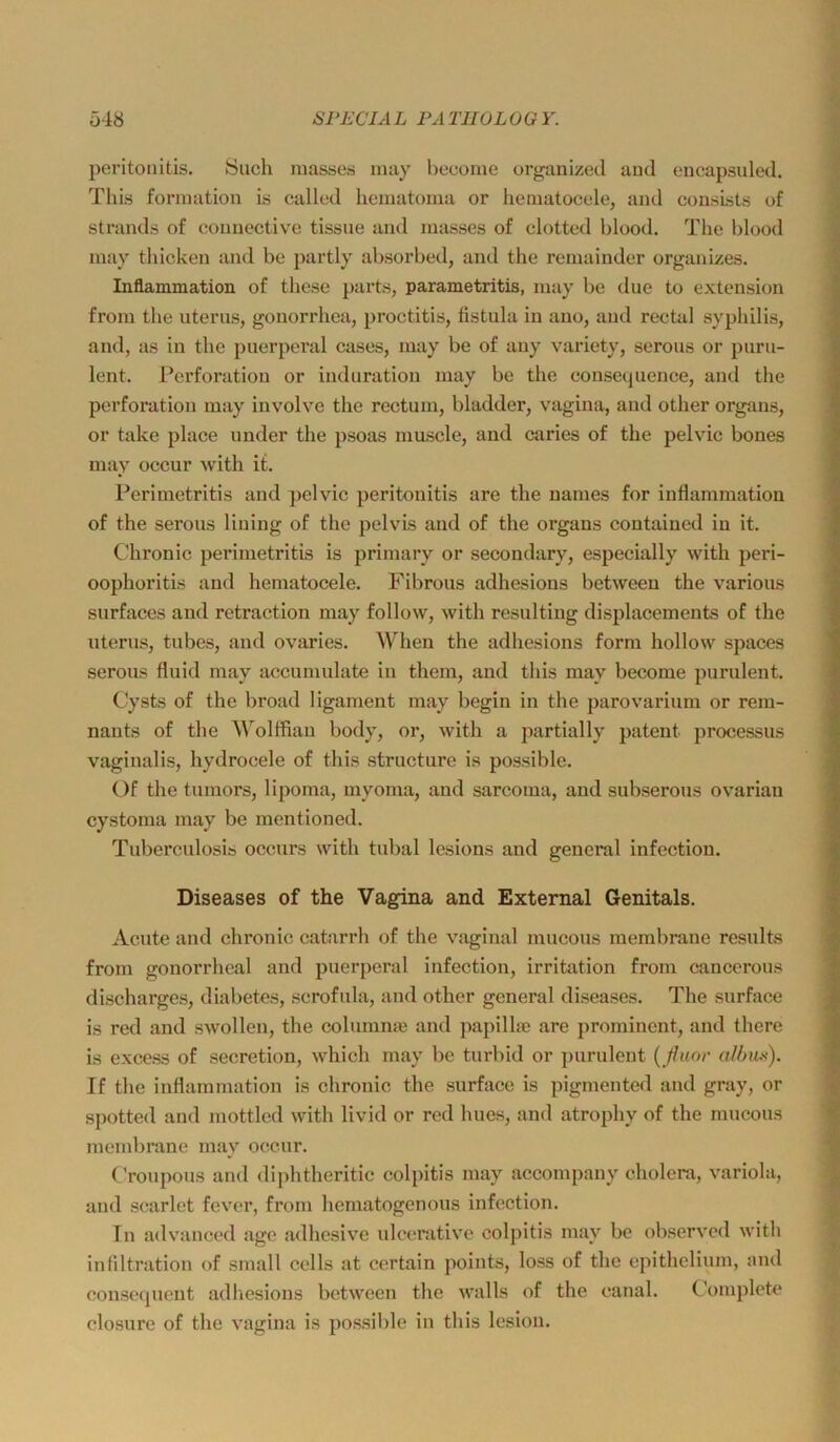 ü48 SPECIA L PA TH OL 0 G Y. peritoiiitis. Such masses inay become organized aud encapsuled. Thi.s fornmtion is callcd homatoina or liematocele, and consLsts of Strands of conuective tissue and masses of clottod blood, The blood inay tliicken and be partly absorbed, and the remainder organizes. Inflammation of these parts, parametritis, may be diie to extension froin tlie utenis, gonorrliea, proctitis, fistula in ano, and reetal syphilis, and, as in the puerperal cases, may be of any variety, serous or puru- lent. Perforation or induration may be the consecpience, and the Perforation may involve the rectum, bladder, vagina, aud other organs, or take place under the psoas mascle, and caries of the pelvic bones may occur with it. Perimetritis and pelvic peritouitis are the names for inflammation of the serous liuing of the pelvis and of the organs contained in it. Chronic perimetritis is primary or secondary, especially with peri- oophoritis aud hcmatocele. Fibrous adhesions between the various surfaces and retraction may follow, with resultiug displacements of the uteru.s, tubes, and ovaries. When the adhesions form hollow spaces serous fluid may accumulate in them, and this may become purulent. Cysts of the broad ligament may begin in the parovarium or rem- nauts of the Wolffian body, or, with a partially patent processus vaginalis, hydrocele of this structure is possible. Of the tumors, lipoma, myoma, and sarcoma, and subserous ovarian cystoma may be mentioned. Tuberculosis occurs with tubal lesions and general infection. Diseases of the Vagina and External Genitals. Acute and chronic catarrh of the vaginal mucous membrane results from gonorrheal and puerperal infection, irritation from cancerous discharges, diabetes, scrofula, and other general diseases. The surface is red and swollen, the columnm and papilhe are prominent, and there is excess of secretion, which may be turbid or ])urulent {ßuor al/nifc). If the inflammation is chronic the surface is pigmented and gray, or si)otted and mottled with livid or red hues, and atrophy of the mucous membrane may occur. ( 'roupous aud diphtheritic colpitis may accompany cholera, variola, and scarlet fever, from hematogenous infection. Tn advauced age adhesive ulcerativc colpitis may be observed with inliltration of small cells at certain points, loss of the epithelium, and cousequent adhesions between the walls of the canal. Complete closure of the vagina is po.s.sible in this lesion.