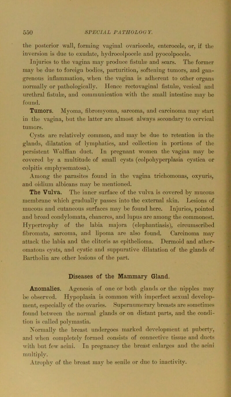 the posterior wall, forniing vaginal ovariocele, enterocele, or, if the Inversion is eine to exuclate, hydrocolpocele and pyocolpocele. Injiiries to the vagina may prodnee fistuhn and scars. The former may he due to foreign bodies, partnrition, softening tumors, and gan- grenous intlammation, when the vagina is adherent to other organs norinally or pathologically. Ilence rectovaginal fistiilje, vesical and urethral fistuhe, and coininunication with the small intestine may be found. Tumors. Myoma, fibromyoma, sarcoma, and carcinoma may start in the vagina, l)ut the latter are almost always secondary to cervdeal tumors. Cysts are relatively common, and may be due to retention in the glands, dilatation of lymphatics, and eollection in portions of the persistent Wolffian duct. In pregnant women the vagina may be covered by a multitude of small cysts (colpohyperplasia cystica or colpitis emphysematosa). Among the parasites found in the vagina trichomonas, oxyuris, and oidium albicans may be mentioned. The Vulva. The inner surface of the vulva is covered by mucous membrane which gradually passes into the external skin. Lesions of mucous and cutaneons surfaces may be found here. Injuries, pointed and broad condylomata, chancres, and lupus are among the commonest. Ilypertrophy of the labia majora (elephantiasis), circumscribed tibromata, sarcoma, and lipoma are also found. Carcinoma may attack the labia and the clitoris as epithelioma. Dermoid and ather- omatous cysts, and cystic and snppurative dilatation of the glands of Bartholin are other lesions of the part. Diseases of the Mammary Gland. Anomalies. Agenesia of one or both glands or the nipples may be observed. Hypojdasia is common with iinperfect sexual develop- ment, especially of the ovaries. Supernumerary breasts are sometimes found between the normal glands or on distant parts, and the condi- tion is called polymastia. Xormally the breast undergoes marked development at puberty, and when completcly formed consists of connective tissue and ducts with but few acini. In pregnancy the breast enlargcs and the acini multiply. Atrophy of the breast may be senile or due to inactivity.