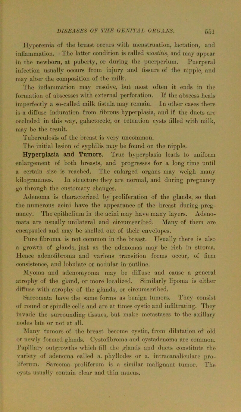 Hvperoinia of the breast occnrs with jiienstruation, lactation, and inHammation. The latter condition is csdled moHÜtiH, and niay ai)j)ear in the newborn, at pnberty, or during the pnerpcriiiin. Tuerperal infection usnally occnrs from injury and lissure of the nipple, and inay alter the coinposition of the milk. The intlammation nuiy resolve, bat most often it ends in the formation of abscesses with external Perforation. Jf the abscess heals imperfectly a so-called milk fistnla may remain. In other cases there is a diffuse induration from fibrous hyperplasia, and if the ducts are occlnded in this way, galactocele, or retention cysts filled with milk, mav be the result. Tuberculosis of the breast is very uncommon. The initial lesion of syphilis may be found on the nipple. Hyperplasia and Tumors. Tme hyperplasia leads to uniform enlargemeut of both breasts, and progresses for a long time until a certain size is reached. The enlarged organs may weigh many kilogrammes. In structure they are normal, and during pregnancy go through the customary changes. Adenoma is characterized by proliferation of the glands, so that the numerous acini have the appearance of the breast during preg- nancy. The epithelium in the acini may have many layers. Adeuo- mata are usually unilateral and circnmscribed. Many of them are encapsuled and may be shelled out of their envelopes. Pure fibroma is not common in the breast. Usually there is also a growth of glands, just as the adenomas may be rieh in stroma. Heuce adenofibroma and various transition forms occur, of firm consistence, and lobulate or nodular in outline. Myorna and adenomyoma may be diffuse and cause a general atroj)hy of the gland, or more localized. Similarly lipoma is either diffuse with atrophy of the glands, or circnmscribed. Sarcomata have the sarne forms as benign tumors. They consist of round or spindle cells and are at times cystic and iufiltrating. They invade the snrrounding tissues, but make metasüises to the axillary nodes late or not at all. iSIany tumors of the breast become cystic, from dilatation of old or newly formed glands. CVstofil)roma and cystadenoma are common. Papillary ontgrowths which fill the glands and ducts constitute the variety of adenoma called a. phyllodes or a. intracanalicxdare ])ro- liferum. Sareoma jwoliferum is a similar malignant tumor. The (!vsts usnally contain clear and thin mucus.