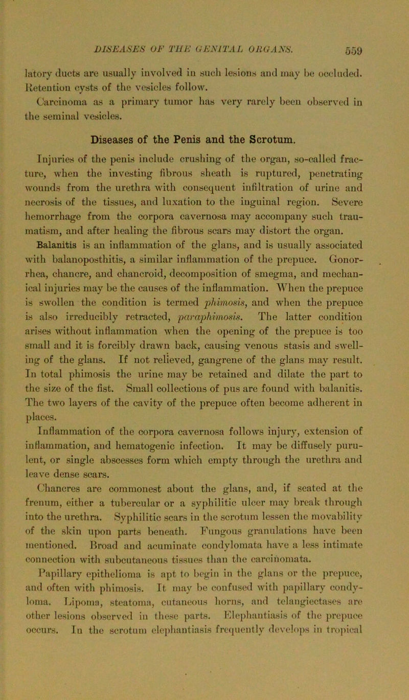 Oü9 latory Juct« are usimlly involved in .such lesions and inay he occluded. Retention eysts of the vesicles follow. Carcinoma as a primary tumor has very rarcly beeu ohserved in the seminal vesicles. Diseases of the Penis and the Scrotum. Injnries of the penis include crusliing of the orgau, so-called frac- ture, when the investing fibrous sheath i.s rupturcd, penetrating wounds from the urethra with conseqneut infiltration of urine and necrosis of the tissnes, and luxation to the inguinal region. Severe hemorrhage from the corpora cavernosa may accompany such trau- matism, and after healing the fibrous scars may distort the organ. Balanitis is an inflammation of the glans, and is usually associated with balanoposthitis, a similar inflammation of the prcpuce. Gonor- rhea, chancre, and chancroid, decoraposition of smegma, and mechan- ical injnries may be the causes of the inflammation. When the prepuce is swollen the condition is termed phimosis, and when the prepuce is also irreducibly retractcd, paraphimosis. The latter condition arises without inflammation when the opening of the prepuce is too small and it is forcibly drawn back, causing venous stasis and swell- ing of the glans. If not relieved, gangrene of the glans may result. In total phimosis the urine may be retained and dilate the part to the size of the fist. Small collections of pus are found with balanitis. The two layers of the cavity of the prepuce often become adherent in places. Inflammation of the corpora cavernosa follows injury, extension of inflammation, and hematogenic infectiou. It may be diffusely puru- lent, or single abscesses form which empty through the urethra and leave dense scars. Chancres are commonest about the glans, and, if seated at the frenum, either a tubercular or a syj)hilitic ulcer may break through into the urethra. Syphilitic scars in the scrotum lessen the movability of the skin upon parts beneath. Fungous granulations have been mentioned. Broad and acuminate condylomata have a less intimate Connection with subcutaneous tissnes than the carcinomata. Papillary epithelioma is apt to begin in the glans or the ])rej)uce, and often with phimosis. It may be confused with papillary Condy- loma. Lipoma, steatoma, cutaneous horns, and telangiectases are other lesions ohserved in these parts. FIe])hantiasis of the prepuce occurs. In the scrotum elephantiasis frtajuontly develops in tropical