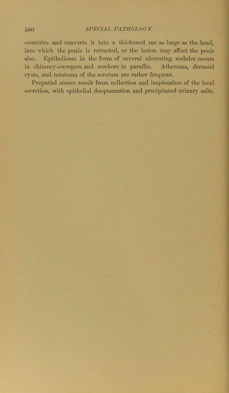 countries and converts it into a tlilckened sac as large as tlie heacl, into whieh tlic penis is retracted, or the lesion inay affect the penis also. Epithelioma in the form of several idcerating nodules occurs in chimney-sweepers and workors in paraffin. Atheroma, dermoid cysts, and teratoma of the scrotum are rather frequent. Ercputial stones result from collection and inspissation of the local .secretion^ with epithelial desquamatiou and precipitated uriuary salts.