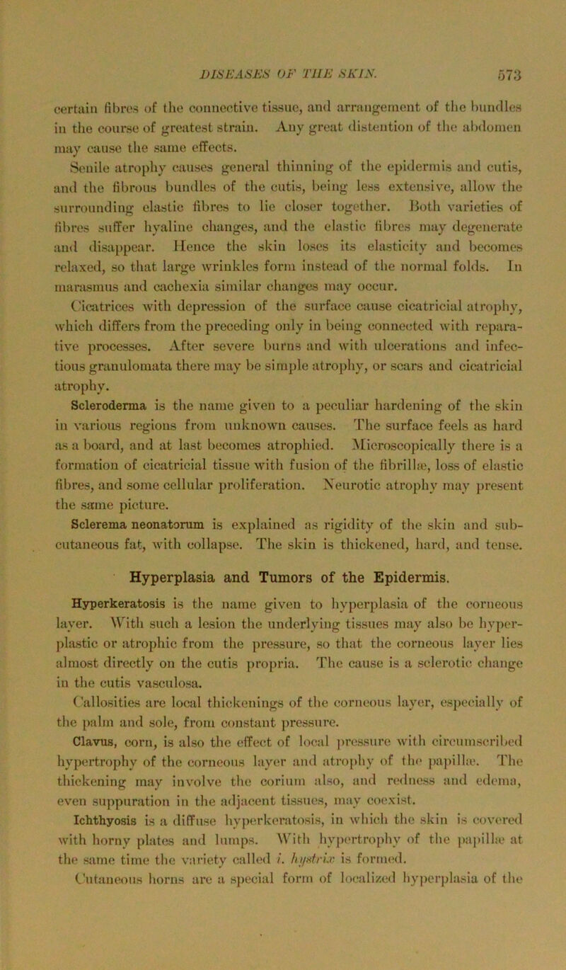 1)16EA6J^:S OF TUE .SKLW 673 eortain fibre.s of tho conncctivc tissuo, and arrangomont of tlie hundlo.s in tlie coursc of groatest strain. Auy great distentioji of tlu‘ alxloinen inay cause the saine effects. Senile atrophy eanses general tliinning of tlie epiderinis and cutis, and tlie tibrous bnndles of the cutis, being less extensive, allow tlie surrounding elastic tibres to He eloser together. IJoth varieties of tibres sntTer hyaline changes, and the elastic libres niay degenerate and disaiipear. lience the skin loses its elasticity and beconies relaxed, so that large wrinkles form instead of the normal folds. In marasmus and cachexia similar changes may occur. C'icatrices with depi’ession of the surface cause cicatricial atrophy, which diffcrs from the preceding only in being connected with repara- tive processes. After severe burns and with ulcerations and infec- tions granulomata there may be simple atrophy, or scars and cicatricial atrophy. Scleroderma is the name given to a pecidiar hardening of the skin in various regions from unknown eanses. The surface feels as hard as a board, and at last becoines atrophied. Microscopically there is a formatiou of cicatricial tissue with fusion of the tibrilhe, loss of elastic tibres, and some cellular proliferation. Xeurotic atrophy may present the same picture. Sclerema neonatorum is explained as rigidity of the skin and snb- cutaneous fat, Avith collapse. The skin is thickened, hard, and tense. Hyperplasia and Tumors of the Epidermis. Hsrperkeratosis is the name given to hyperjilasia of the corneous layer. With such a lesion the nnderlying tissues may also be hyjier- ))lastic or atrojilnc from the pressure, so that the corneous layer lies ahnost directly on the cutis projiria. The cause is a sclerotic change in the cutis vasculosa. Callosities are local thickenings of the corneous layer, especially of the pahn and sole, from constant jiressure. Clavus, corn, is also the ctTect of local ]iressnre with circumscribed hypertrophy of the corneous layer and atrophy of th<> jiajiilhe. The thickening may involve the corium also, and redness and edmiui, ev'cn snppuration in the adjacent tissues, may coexist. Ichthyosis is a diffuse hy|)crk(>ratosis, in which the skin is covered with horny platas and lumps. With hypertrophy of the papillie at the same time the variety called /. hjixtrix is formed. (.'utaneous horus arc a sjiecial form of localized hy])er])lasiu of the