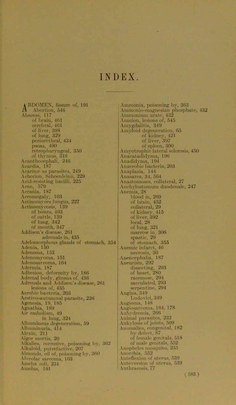 INDEX. 4 BDO^rEX, fissviro of, 191 A Abortion, 540 Absce.s.s, 117 of brain, 401 omibral, 401 of liver, 398 of hing, 329 periurethral, 434 psoas, 490 retropharyngeal, 350 of thyinus, 318 Acanthocephali, 240 Acardia, 187 Acariiuc as parasites, 249 Achorion, Sohoenleinii, 229 Acid-resisting bacilli, 225 Acne, 579 Acrania, 187 Acromegaly, 103 Actinoinyces fungus, 227 Actinomycosis, 139 of bones, 493 of cattle, 139 of hmg, 342 of mouth, 347 Addison’s disease, 261 adrenals in, 435 Adelomorphous glands of stomach, 354 Adenia, 150 Adenoma, 153 Adenomyoma, 151 Adenosarcoina, 104 Aderinia, 187 Adhesion, deforniity by, 180 Adrenal body, glioina of, 430 Adrenals and Addison’s disease, 201 lesions of, 435 Aerobic bacteria, 203 Aestivo-autumnal parasite, 236 Agenesia, 19, 185 Agnathia, 189 Air embolism, 49 in hmg, 324 Albmninous degeneration, 59 Albuminuria, 414 Alexin, 211 Algor mortis, 20 Alkalies, corrosive, poisoning by, 302 Alkaloid, putrefactive, 207 Almonds, oil of, poisoning by, 300 \lveolar .sarcoimi, 103 Ami'ba coli, 234 Amelus, 191 Ammonia, poisoning by, 303 : Ammonio-magnesian phosphate, 432 ; Ammonium urate, 432 j Amnion, lesions of, 545 Amygdalitis, 349 Amyloid degeneration, 05 of kidney, 421 of liver, 397 of spieen, 300 Amyotrophic lateral sclerosis, 450 Anacatailidyma, 196 Anadidyma, 194 Anaerohic bacteria, 203 Anaplasia, 144 Anasarca, 34, 504 Anastomoses, collateral, 27 Anchylostomum duodenale, 247 Anemia, 28 blood in, 209 of brain, 452 collateral, 29 of kidney,415 of liver, 392 local, 28 of hmg, 321 marrow in, 306 spastic, 29 of stomach, 355 Anemic infarct, 40 necrosis, 30 Anencephalia, 187 Aneurism, 292 dissecting, 293 of heart, 280 racemosc, 294 sacculated, 293 Serpentine, 294 Angina, 349 Ludovici, 349 Angioma, 148 Angiosiircoma, 104, 178 Anliydreiuia, 200 Animal parasites, 232 Ankylosis of joints, 509 Anomalies, congenital, 182 by defect, 87 of female genitals, 518 I of male genitals, 552 I Anopheles mosipiito, 235 1 Anorchia, 552 j Anti'llexion of uterus, 539 i Antcversion of uterus, 539 ' Anthra<‘osis, 77