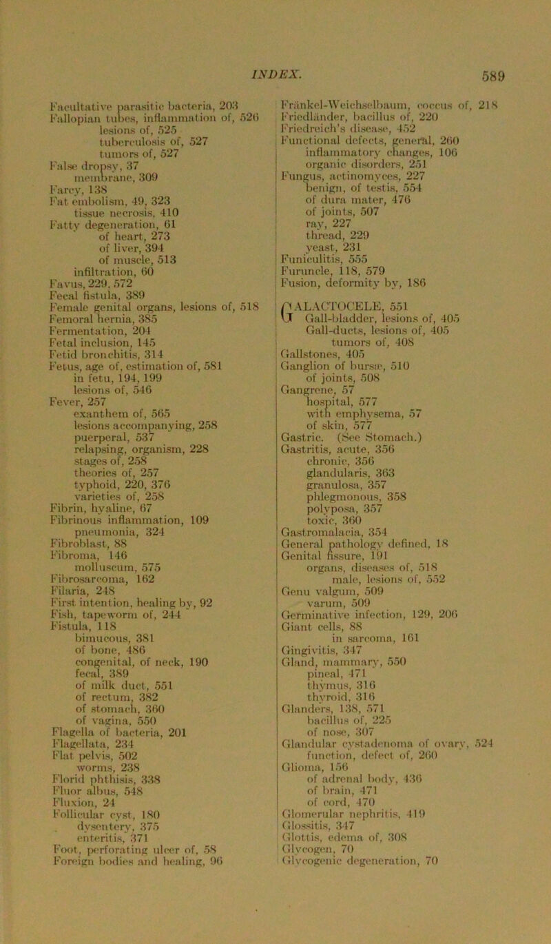 [■'ivpultativo narusitic biicU'ria, 20.i b'allopiaii tunf's, inflainniation of, 52() lesioiis of, 525 tuberculosis of, 527 tuinors of, 527 l'alst* (Iropsy, 37 int'inorano, 30!) Farcy, 13S Fat cmbolisin, 4S), 323 lissue nporosis, 410 Fatty degeiieration, (31 of licart, 273 of liver, 3U4 of inusde, 513 infiltration, (30 Favus, 229. 572 Fet-al fistu la, 3S9 PVinale genital Organs, lesions of, 518 Fernoral Iiernia, 385 Fermentation, 204 Fetal inelusion, 145 Fetid bronehitia, 314 Fetus, age of, estimation of, 581 in fetu, 194, 199 lesions of, 546 Fever, 257 e.vantliein of, 565 lesiorts aeeompanying, 258 puerperal, 537 relapsing, organism, 228 stages of, 258 theorics of, 257 typhoid, 220, 376 varieties of, 258 Fibrin, hyaline, (37 Fibrinous inflainniation, 109 pneuinonia, 324 Fibroblast, 88 Fibroma, 146 molluseum, 575 Fibrosarcoma, 162 Filuria, 248 First intention, healing by, 92 Fish, tapeworm of, 244 Fistula, 118 bimucous, 381 of bone, 486 congenital, of neck, 190 fecal, 389 of milk duct, 551 of rectum, 382 of stoniach, 360 of Vagina, 550 Flagella t)f liacteria, 201 Flagcllata, 234 Flat (wlvis, 502 worms, 238 l’lorid phthisis, 338 l•'luor albus, 548 Fluvion, 24 Follicular cyst, 180 dysentcry, 375 enti-ritis, 371 [•'oot, [«'rforating ulc(*r of, 58 Foreign bodics and liealing, 96 l’Viinkcl-Weichselbaum, coccus of, 218 l'riedliinder, bacillus of, 220 Friedreich’s diseasi, 452 ^ Functional dofects, genei'til, 260 inflammatory changes, 106 organic disorders, 251 Fungus, actinomyces, 227 benign, of ti.'sfis, 554 of ilura inater, 476 i of joints, 507 ; ray, 227 ' thread, 229 , yeast, 231 I Funiculitis, 555 I Furuncle, 118, 579 ; Fusion, deformity by, 186 : ftALACTOCELE, 551 ' IJ Gall-bladder, lesions of, 405 , Gall-ducts, lesions of, 405 I tumors of, 408 ’ Gallstones, 405 i Ganglion of bursic, 510 \ of joints, 508 Gangrene, 57 hospital, 577 witli cinphysema, 57 of skin, 577 Gastric. (See Stomacli.) Gastritis, acute, 356 chronic, 356 glandularis, 363 granulosa, 357 phlegmonous, 358 polyposa, 357 toxic, 360 Gastromalacia, 354 General pathology dc'fined, 18 Genittd nssure, 191 Organs, dis(‘ases of, 518 male, lesions of. 552 Genu valgum, 509 varum, 509 G<;rminative infection, 129, 206 Giant cells, 88 in sarcoma, 161 Gingivitis, 347 Gland, mammary, 550 pincal, 471 thyinus, 316 thvroid, 316 GlandeVs, 138, 571 bacillus of, 225 of no.s«', 307 Glandular cystadenoma of ovaiy, 524 function, dcfcct of, 260 Glioina, 156 of adrenal body, 136 of brain, 471 of cord, 470 Glomcrular nephritis, 419 Glossitis, 347 Glottis, edema of, 308 Glycogen, 70 Glvcogniic (h'generation, 70