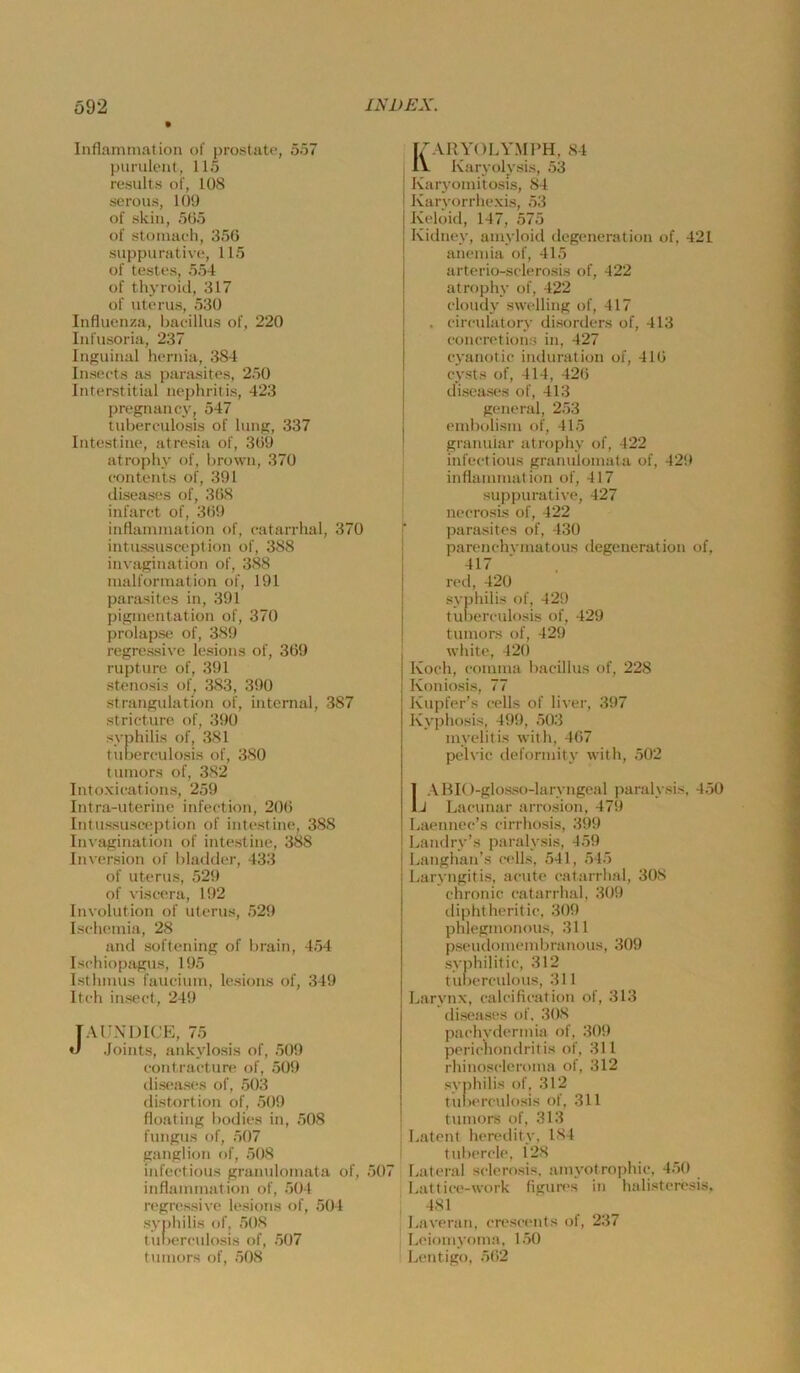 Inflammation of prostate, 557 purulent, 115 results of, 108 serous, 100 of skin, 505 of stomaeh, 356 suppurative, 115 of testes, 554 of thyroid, 317 of Uterus, 530 Influenza, baeillus of, 220 Infusoria, 237 Inguinal hernia, 384 Inseets as parasites, 250 Interstitial nephritis, 423 pregnancy, 547 tubereulosis of lung, 337 Intestine, atresia of, 369 atrophy of, brown, 370 eontents of, 391 diseases of, 368 infaret of, 369 inflammation of, eatarrhal, 370 intussusceplion of, 388 invagination of, 3«88 malformation of, 191 parasites in, 391 pigmentation of, 370 prolapse of, 389 regressive lesions of, 369 rupture of, 391 Stenosis of, 383, 390 Strangulation of, internal, 387 stricture of, 390 Syphilis of, 381 tubereulosis of, 380 tumors of, 382 Intoxieations, 259 Intra-uterine infeetion, 206 Intussusception of intest ine, 388 Invagination of intestine, 388 Inversion of bladder, 433 of Uterus, 529 of viseera, 192 Involution of Uterus, 529 Isehemia, 28 and softening of brain, 454 Isehiopagus, 195 Isthmus faueium, lesions of, 349 Iteh inseet, 249 [AUXDICE, 75 «/ Joints, ankylosis of, 509 eontraeture of, 509 diseases of, 503 distortion of, 509 floating bodies in, 508 fungus of, 507 ganglioti of, 508 infectious granulomata of, 507 inflammation of, 504 regressive lesions of, 504 Syphilis of, 508 tul)ereulosis of, 507 tumors of, 508 KARYOLY.MPH, 84 Karyolysis, 53 Karyomitosis, 84 Karyorrhexis, 53 Keloid, 147, 575 Kidney, amyloid degeneration of, 421 anemia of, 415 arterio-selerosis of, 422 atrophy of, 422 eloudy swelling of, 417 . eireulatory disorders of, 413 eoncretions in, 427 eyanotic induration of, 416 cysts of, 414, 426 diseases of, 413 general, 253 cmbolism of, 415 granulär atrophy of, 422 infeetious granulomata of, 429 inflammation of, 417 suppurative, 427 neerosis of, 422 parasites of, 430 parenchvmatous degeneration of, 417 n>d, 420 Syphilis of, 429 tul)erculosis of, 429 tumors of, 429 white, 42() Koch, eomnia baeillus of, 228 Koniosis, 77 Kupfer's eells of liver, 397 Kyphosis, 499, 503 myelitis with, 467 pelvic deformlty with, 502 IABIO-glosso-laryngeal paralysis, 450 J Laeunar arrosion, 479 baennee’s eirrhosis, 399 Laudry’s paralysis, 459 Langhan’s e(‘lls, 541, 545 Laryngitis, acute eatarrlial, 308 chronic eatarrhal, 309 diphtheritie, 309 phlegmonous, 311 pseudoiuembranous, 309 syphilitie, 312 tubercidous, 311 Larynx, caleifieation of, 313 diseases of, 308 paehvdermia of, 309 pericliondritis of, 311 rhinoscleroma of, 312 Syphilis of, 312 tunerculosis of, 311 tumors of, 313 ■ Latent heredity, 184 i tubercle, 128 Lateral selerosis. amyotrophic, 450 Lattice-work figures in halister('sis, 481 Laveran, creseents of, 237 Leiomyoma, 150 Lentigo, 562