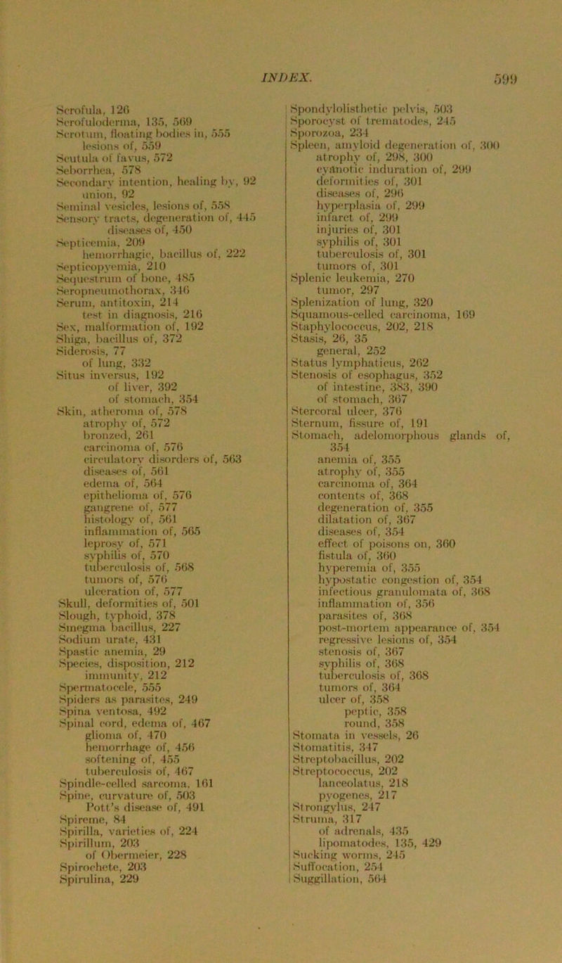 Scrofula, 120 SfrolulodiTma, 135, r)0!) Scrotuin, floatinfi t)odit'.s in, >5') losions of, 5,'j!) Sculula of favus, 572 St'horrliea, 57S SiTondarv intcntioii, lu-aling hy, 92 (inioii, 92 Scininal V('siclcs, lesions of, 55S Sonsory tra('ts, dogoneration of, 445 dis<'a.sc.s of, 450 .'H'pliccinia. 209 lieiiiorrhagic, bacillus of, 222 S«'pti(‘opyoinia, 210 So<iiH'striim of i)onc, 4S5 S*ropiifumothorax, 340 Sonmi, antitoxin, 214 tost in diagnosis, 210 Mox, malforinalion of, 192 Shiga, haoillu.s of, 372 Siilerosis, 77 of lang, 332 Situs invt'rsus, 192 of liver, 392 of .stoinach, 354 Skin, utlHTonm of, 578 atrophy of, 572 bronzod, 261 carcinonia of, 570 cimilatorv disordcr.s of, 503 dist'ases of, 501 odeina of, 504 cpitholionia of, 570 gangrene of, 577 Instology of, 501 infiaiiunation of, 505 leprosy of, 571 Syphilis of, 570 tulxTculosis of, 508 tuinors of, 570 ulwration of, 577 Skull, deforinities of, 501 Slough, typhoid, 378 Sinognia bacillus, 227 Sodiuni urate, 431 Spastic aneinia, 29 Sp<‘cics, disposition, 212 inmuinity, 212 .'sjs“rmat<jcele, .555 Spiders as parasites, 249 Spina vento.sa, 492 Sj)inal cord, etleina of, 407 glioma of, 470 heiuorrhage of, 45fi softening of, 455 tuberculosis of, 4(i7 Spindle-celh'd sarcoina. 101 Spine, curvatim' of, .503 I’ott’s dis«.'as<* of, 491 Spircino, 84 S|)irilla, varielios of, 224 Spirilliun, 20.3 of (Ibcrmcier, 228 Spiroclu.'U', 203 .Spondylolisthctic peh is, 50.3 .Sporocyst of trcinatodcs, 245 Sporozoa, 234 Spleen, aiuyloid degeneration of, ,300 atrophy of, 298, ,300 cyaiiofic induration of, 299 defonnilies of, 301 disea.s<^s of, 290 hypcri)lasia of, 299 intarct of, 299 injuries of, .301 .Syphilis of, .301 tubercadüsis of, 301 tuiuors of, .301 Splenio leukeinia, 270 tunior, 297 .Splenization of lung, .320 .S(juainous-celled carcinonia, 109 Staphylococcu.s, 202, 218 Sta,sis, 20, 35 general, 2.52 .Status lyinphaticus, 202 .Stenosis of esophagus, 352 of intestine, 3<83, 390 of stomach, 307 .Stercond ulcer, 370 Sternum, fissure of, 191 Stomach, adelomorphous glands of, 3.54 anemia of, 35.5 atrophy of, 3.55 carcinonia of, .364 conteiits of, 308 degeneration of, 355 dilatation of, ,307 diseases of, 3.54 effect of poisons oii, 300 fi.stula of, 3()0 hypertmiia of, 355 hyjiostatic congestion of, 3.54 infcctious granuloiiiata of, ,308 inflammation of, 35(i para.sites of, 308 post-mortem ajipearance of, 354 regressive lesions of, 3.54 .Stenosis of, 3(i7 Syphilis of, 308 t ulierculosis of, 368 tumors of, .304 ulcer of, 3.58 peptic, .3.58 round, 3.58 .Stomata in vessels, 20 Stomatitis, 347 Streptobacillus, 202 .Strc'ptococcus, 202 lanceolatus, 218 I pyogenes, 217 Strongylus, 247 Struma, 317 of adnmals, 435 I lipomatodes, 135, 429 iSiicking worms, 245 i SufTocation, 2,54