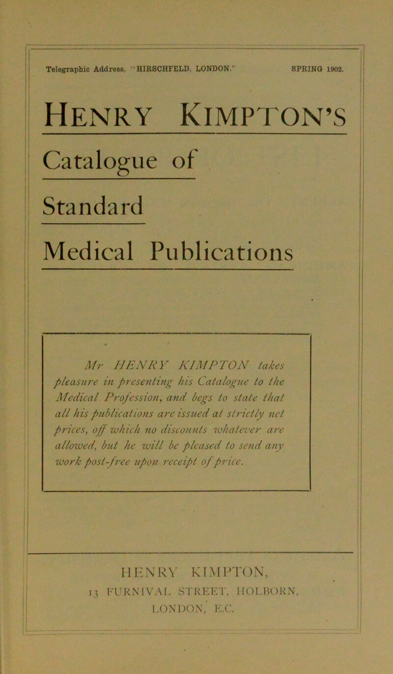 Telegraphie Address, “HIRSCHFELD, LONDON.” Catalogue of Standard Medical Publications Mr HENRY KIMPTON takes p/easure in presenting his Catalogne to the Medical Profession, and begs to state that all his publications are issued at strictly net prices, off ivhich no disconnts whatever are allowed, but he ivill be pleased to send any Work post-free npon receipt of price. \ I I i i! !l i I I ! j I HHNRV RIMPTON,