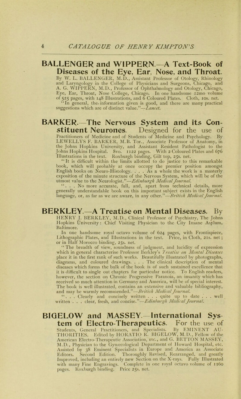 BALLENQERand WIPPERN—A Text-Book of Diseases of the Eye, Ear, Nose, and Throat. By W. L, BALIyENGER, M.D., Assistant Professor of Otology, Rhinology and Laryngology in the College of Physicians and Surgeons, Chicago, and A. G. WIPPERN, M.D., Professor of Ophthalmology and Otology, Chicago, Eye, Ear, Throat, Nose College, Chicago. In one handsome i2ino volume of 525 pages, with 148 Illustrations, and 6 Coloured Plates. Cloth, lOs. net. “In general, the-Information given is good, and there are many practical suggestions which are of distinct value.”—.-Zawr«?/. BARKER.—The Nervous System and its Con- stituent Neurones. Desianed for the use of o Practitioners of Medicine and of Students of Medicine and Psychology. By LEWELLYS F. BARKER, M.B. Tor., Associate Professor of Anatomy, in the Johns Hopkins University, and Assistant Resident Pathologist to the Johns Hopkins Hospital. 8vo. 1122 pages. With 2 Coloured Plates and 676 Illustrations in the text. Roxburgh binding. Gilt top, 25s. net. “ It is difficult within the limits allotted to do justice to this remarkable book, which will probably at once occupy the premier position amongst English books on Neuro-Histology. ... As a whole the work is a masterly exposition of the minute structure of the Nervous System, which will be of the utmost value to the Neurologist.”—Edinburgh Medical Journal. “. . . No more accurate, full, and, apart from technical details, more generally understandable book on this important subject exists in the English language, or, as far as we are aware, in any other.”—British Medical Journal. BERKLEY.—A Treatiseon Mental Diseases. By HENRY J. BERKLEY, M.D., Clinical Professor of Psychiatry, The Johns Hopkins University : Chief Visiting Physician to the City Insane Asylum, Baltimore. In one handsome royal octavo volume of 624 pages, with Frontispiece, Lithographie Plates, and Illustrations in the text. Price, in Cloth, 21s. net ; or in Half Morocco binding, 25s. net. “The breadth of view, soundness of judgment, and lucidity’ of expression which in general characterise Professor Berkley’s 7reafise on Mental Diseases place it in the first rank of such works. Beautifully illustrated by photographs, diagrams, and coloured drawings. . . . The clinical description of mental diseases which forms the bulk of the book is of such sustained excellence that it is difficult to single out chapters for particular notice. To English readers, however, the section on Chronic Progressive Paranoia, an insanity which has received so much attention in Germany and America, will be of special interest. The book is well illustrated, contains an extensive and valuable bibliography, and may be warmly recommended.”—British Medical Journal. “. . . Clearly and concisely written . . . quite up to date . . . well written . . . clear, fresh, and concise.”—Edinburgh Medical Journal. BIQELOW and MASSEY. International Sys tem of Electro-Therapeutics. For the use, of .Students, General Practitioners, and Specialists. By EMINENT AU- THOPITIES. Edited by HORATK) R. BIGELOW, M. D., Fellow of the American Electro-Therapeutic Association, etc., and G. Bh/r'l'ON MASSE\ , M.D., Physician to the Gymecological Department of Howard Hospital, etc. Assisted by 38 Eminent Specialists in Europe and America as Associate Editors. Second Edition. Thoroughly Kevised, Rearranged, an.d greally Im]4roved, including an enlirely new .Section on the X-rays. Fully Illustrated with many Fine Engravings. Complele in one royal octavo volume of 1160 jiages. Roxburgh binding. Ihice 25s. net.