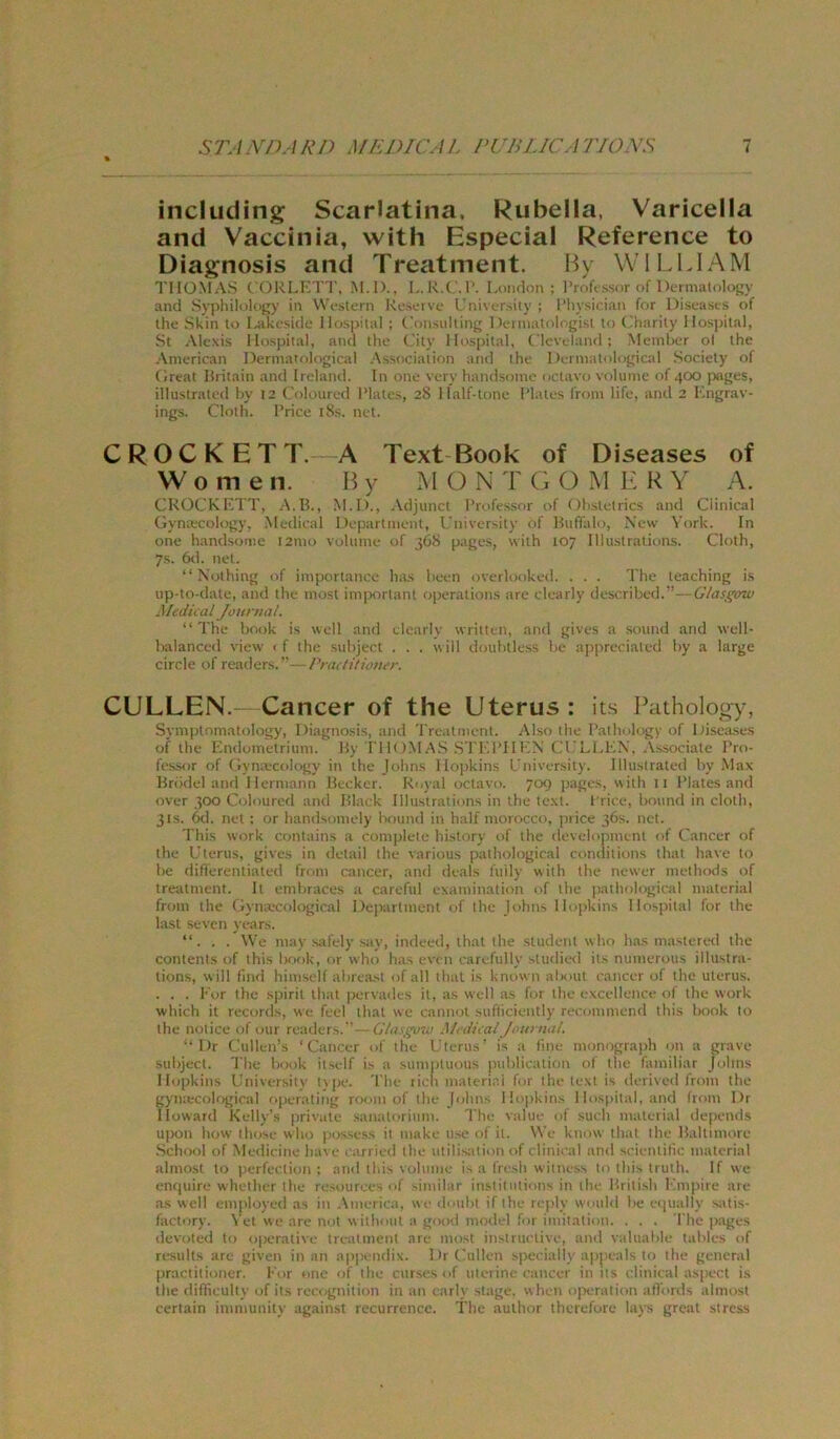 % including Scarlatina. Rubella, Varicella and Vaccinia, with Especial Reference to Diagnosis and Treatment. Hy WIl.LIAM THOMAS CORLKTT, M.l)., L.R.C.l’. London; I’rf)ft'ssor of Derm.alolojjy and Syphilolofry in VW-slern Rcmi-mvc Lnivt-rsiiy ; l’liysician for Discasts of Ihe Skin to I^jikoside Hospital ; (äin.siiltinj^ 1 )einuit<ilogisi to Lharity Hos])ilal, St Alexis Hospital, and tlie t'ity Hosi)ital, ( Icvolanfl; Meniber ol the American I)ermaf()logical Association and the I)ermatolo^ical Society of (Ireat Hritain and Ireland. In one very handsome octavo volume of 400 iwges, illustrated hy 12 Coloured IMates, 28 Half-tone I'latcs front life, and 2 Lngrav- ings. Cloth. 1‘rice iSs. net. CROCKETT. A Text Book of Diseases of Wo men. By MONTGOMERY A. CROCKKTT, A.R., M.D., Adjunct l’rt'fessor of (thsictrics and Clinical Gynrecology, .Medical Department, l.’niversity of Buffalo, New York. In one handsome i2nio voUnne of 368 page.s, with 107 Illustrations. Cloth, 7s. 6<1. net. “ Nothing of importance has lieen overlooked. . . . The teaching i.s up-to-date, and the most inijtortaiU oiterations are elearly descrihed.”- Medical Journal. “ The Book is well and elearly writteii, and gives a sound and well- Italanced view 1 f the suhject . . . will douhtless he appreciated hy a large circle of rettders.” rradilioner. CULLEN.- Cancer of the Uterus : its lYthology, SynuJtomatology, Diagnosis, und 'rrcatment. Also the Bathology of Disea,ses of the Hndoinetriiini. By I'IK >MA.S .STLl’UleN CCLl.LN, .Vssociate Pro- fe.ssor of Gyna'cology in the Johns Hopkins Cniversity. Illustrated hy Max Brddel and Hermann Becker. Royal octavo. 709 pages, with ii Platesand over 300 Colourcfl and Bl.ack Illustrations in the text. I rice, hound in cloth, 31S. 6d. net ; or handsomely Isound in half morocco, price 36s. net. This work contains a complete history of the development of Cancer of the Uterus, gives in detail the various pathological comlitions that have to he difierentiated from cancer, and deals fuily with the newer methods <if treatment. It emhraces a careful examination of the |iathological material from the Gyiuecological Department of the Johns Hopkins Hospital for the last -seven years. “. . . We may safely say, indeed, that the Student who h.as masteretl the Contents of this Ixxik, or who has even carefully studied its numerous illustra- tions, will find himself ahreast ofall that is known ahout cancer of the Uterus. . . . Kor the spirit that pervades it, as well as for the excelleiice of the work which it records, we feel that we cannoi sufliciently recommend this Ixiok to the notice of our readers.’- Glasgcno Medical /ourttal. “ Dr Cullen’s ‘Cancer of the Uterus’ is a fme momjgiaph on a grave suhject. The hook itself is a sumptuous puhlieation of the familiär Johns Hopkins University t_\pe. 'I'he ticli material for the text is derived from the gyiuecological operating room of the Johns Hopkins Hospital, and from Dr Howard Kelly’s |irivate .Sanatorium. fhe value of such material depends uj)on how those who |jossess it make use of it. \Ve know that the Baltimore School of Medieine have earried the utilisation of clinical and scientific material almost to perfeclion ; and this volume is a fresh witness to this truth. If we enfjuire whether the resources of ^iniilar institiitions in the British Kmi>ire are .as well employed as in .\merica, wc doitht if the reply would he equally satis- factory. \’et we are not without a good niodel for imitation. . . . The pages devoted to operative treatment are most instructive, and valuahle tahles of results are given inan appendix. Dr tmllen specially ajipeals to the general practitioner. Kor one of the curses of ulerim cancer in its clinical aspect i.s the difficulty of its recognition in an e.irly stage. when o[)eration alTords almost certain immunity against recurrence. The author therefore lays great stress