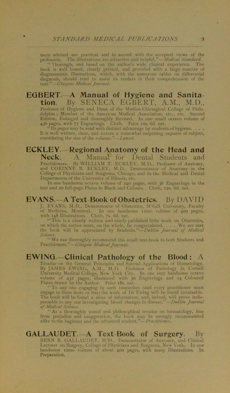 ment adviseti are |aactical and in accord with Ihc acccptuii views of the profcs'iion. The ilhistralions aro attraclive and helpful.”—A/t i/nal Standard. *' I hurougiv, and l)a.';ed on ihc aullioi’s widc clinical experience. The book is well hound, clearly prinled, and provided with a large numher of diagrammatic ilhistralions, wiiich, with the niimerous lahle.s on differential diagnosis, should tend to assist ils readers in their cumpreheasion of the lext/’ MedicalJonntal. EGBERT. A Manual of Hygiene and Sanita- tion. By SKNBX'A I-:GB)KRT, A.M., M.D., Professor of Hygiene and Dean of the Medico-Chirurgical College of Phila- delphia ; Memlrer of the Ameriean Merlical Association, etc., etc. Second 1‘idition, I'.nlarged and thoroughly Revised. ln one small octavo volume of 436 pages, with 77 hingravings. Cloth. Price lOs. 6d. net.  Its piges may Ix; read with distinct advantage hy students ofhygiene. . . . It is well writlen, clear, and covers a somewhat surprising expanse of .suhjecl, considering the size of ihc volume.Laneet. ECKLEY. Regional Anatomy of the Head and Neck. A Manual for Dental Stuclents and Praclitioners. liy WTLl.I.VM T. l'.CKLKN*, M.D,, Professor of-Vnatomy, and CORINXK H. I'.CKLKV, .M.D., Demonstrator of Anatomy in the College of Physicians and Stirgeons, Chicago, and in the .Medical and Dental Departments of the University of Illinois, etc. In one handsome octavo volume of 240 pages, with 36 hingravings in the text and 20 full-page Plates in Bl.ack and Colours. Cloth, 12s. 6d. net. EVANS.—AText-BookofObstetric.s. By DAVID J. RV.\N.S, .M.D., Demonstrator of Ob.stetrics, M'Gill University, Faculty of .Medicine, Montreal. In one handsome i2mo volume of 409 ])ages, with 148 Ilhistralions. Cloth, 7.S. 6d. net. “This is a clearly wrilten and nicely published little work on Obstetrics, on w hich the aut hör must, on the wholc, bc congratulated. . . . \Ve are sure the book will be appreciated by Students.’’—Dublin Journal of Medical Science. “ \Ve can thoroughly recommend this small text-book to both Students and Praclitioners.”—Glasgoiu Medical Journal. EWING.—Clinical Pathology of the Blood : A Treatise on the General Principles and Special .\pjilications of llematologjx By J.A.MES KWTXG, A..M., .M.D. Professor of Pathology in Cornell University Medical College, New ^'ork City. In one very handsome octavo volume of 432 jrages, illustrated with 30 hingravings and 14 Colouretl Plates drawn by the .Author. Price i8s. net. “ Tu any one engaging in such rese irches (and every ixactitioner must engage in them more or Icss) the wnrk of Dr Fwing will be found invaluable. The book will be found a mine of information, and. indeed, will prove indis- [Hinsable to any one investigaling bl<nKl change.. in disease.” - Journal of Medical Science. “As a thoroughly souiul and philosirphical treatise 011 ha'matology, free from prejudice and exaggeration, the book may he strongly recommended alike tothe beginner and the advanced Student.”--/’/irr/rV/ivw. GALLAUDET. A Text-Book of Surgery. By BERN B. GAl.L.AUDET, .M.D., Demonstrator of .\natomv, and Clinical I.eclurer on Surgery, College of Physicians and .Surgeons, Xew York. In one handsome 121110 volume of aboul 400 pages, with many Illustrations. In Preparation.