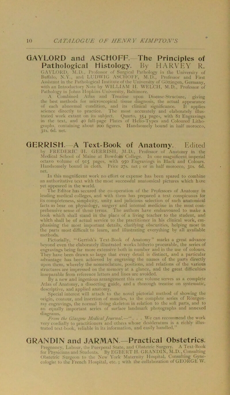 GAYLORD and ASCHOFF.—The Principles of Pathological Histology. By HARYEY R. GAVLORl), M.D., I’rofe.ssor of Surfjical I’ailiolojry in the Universiiy of Biiflhlo, N.V., and LUDWIG ASCl 1( )I' F, M.D., l’rofessor and First Assistant in thc Pathological Inslitule of the Universiiy of Göttingen, Gerniany, with an Introdiictury Note hy WILLIAM II. WKLCII, M.I)., I’rofe.ssor of I’athology in Johns Hopkins Universiiy, Ilaltiinore. A Comhined .iXtlas and Trealise nnon Disease-Structure, giving the best inelliods for inicroscopical ti.ssue diagnosis, the aclual ap]>earance of eaeh abnonnal condition, and its clinical significance. It applies •Science directly to praclice. The inost accurately and elaboralely illus- Iraled work extanl on its subject. Quarto, 354 pages, with Si Engravings in the texl, and 40 full-page I’lates of Ilelio-Types and Coloured Lilho- graphs, containing about 200 figures. Ilandsoniely Iround in half niorocco, 31s. 6(1. net. QERRISH. A Text-Book of Anatomy. Kdiied by FREDHKIC dl. GERRlSIl, M.D., l’rofessor of Anatomy in the Medical School of Maine al Howdoin College. In one magnificent imperial octavo Volume of 915 ]>ages, with 950 Engravings in Illack and Clolours. Ilandsoniely boiind in cloth. l’rice 27s. net; or in half morocco, 31s. 6d. net. In this magnificent work no efi’orl or expense has been spared to combine an aulhorilative lext with the mosl successful analomical pictures which hive yet appeared in the World. The Editor has secured the co-operation of the Professors of Anatomy in leading medical Colleges, and with them has preixired a text con.spicuous for its completeness, simplicity, unily and judicious selection of such anatomical facts as bear on physiology, surgery and internal medicine in the most com- prehensive sense of ihos'e terms. The aulhors have endeavoured to make a liook which shall stand in the place of a living teacher to the Student, and which shall be of aclual Service to the praclitioner in his clinical work, em- jihasising the mosl important delails, clarifying ob.scurilies, helping most in the parts most difficull to learn, and illustrating everylhing by all available methods. Picttjrially, “ Gerri.sh's Text-Book of Anatomy” marks a great advance beyond even the elaboralely illustraled works hitherto procurable, the series of engravings being far more extensive both in number and in the u.se of colours. They have been drawn .so large thal every detail is dislinct, and a particular advantage has been achievetl by engraving the names of the parts directly lipon them, whereby the nonienclature, posiiions, and relations of the various struclures are imiiressed on the memory al a glance, and the great difiiculties in.separable front reference letters and lines are avoided. By a new' and ingenious arrangemenl this one volume serves as a complete Atlas of Anatomy, a dissecting guide, and a thorough trealise on syslematic, descri])live, and applied anatomy. Special inlerest will allach to the novel pictorial method of showing the origin, conlour, and in.sertion of muscles, to the complete series of Röntgen- ray engravings, the normal living skeleton in relation to the soft parts, and to an ei|ually important series of surface landmark pholographs and annexed diagrams. From the Gtasgov.' Medical Journal.—“. . . \^ e can recommend the work very cordially to praclitioners and olheis whose desideratiim is a richly illus- trated text-book, reliable in its information, and easily handled.” GRANDIN and JARMAN.—Practical Obstetrics. Pregnancy, Labour, the Puerperal .Stale, and Obslelric Surgery. A Text-Book for Physicians and Students. By EGBIvRT II. GR.VXDIN, ^1.1)., Consulting Obstetric .Surgeon to the New York Malernily Hospital, Con.suliing Gyne- cologist to the French llospiual, etc. ; with the collaboration of GEORGE \V.