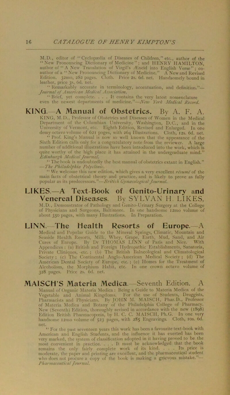 M.D., editor of “ Cyclopredia of Diseases of Children,” etc., author of the “New Pronouncing Dictionary of Medicine ”; and HENRY HAMILTON, author of“A New Translation of Virgil’s A'ineid into English Verse”; co- author of a “ New Pronouncing Dictionary of Medicine.” A New and Revised Edition. 32mo, 2S2 p.ages. Cloth. Price2s.6d.net. Handsomely bound in leather, price 3s. 6d. net. “ Remarkahly accurate in terminology, accentuation, and definition.”— Journal of A merioan Medical Association. “ Brief, yet coinjilete. . . . It contains the very latest nomenclature even the newest departments of medicine.”—New York Medical Record. KING. A Manual of Obstetrics. By A. F. A. KING, M.D., Professor of Obstetrics and Diseases of Women in the Medical Department of the Columbian University, Washington, D.C., and in the University of VT'rmont, etc. Eighth Edition, Revised and Eniarged. In one demy octavo voliime of 621 pnges, with 264 Illustrations. Cloth, 12s. 6d. net. “ Prof. King’s Manual is now so well known that the appearance of the Si.\th Pidition calls only for a congratulatory note from the reviewer. A large number of additional illustrations have been introduced into the work, which is (juite worthy of the high place it has attained in the undergraduate mind.” Edinburgh Medical Journal. “ The book is undoubtedly the best manual of obstetrics extant in I-inglish.” — The Philadelphia PolycUnic. “ We welcome this new edition, which gives a very excellent rEumi of the main facts of obstetrical theory and practice, and is likely to prove as fully populär as its predecessors.”—British Gynacological Journal. LIKES.—A Text-Book of Genito-Urinary and Venereal Diseases. Bv SYLVAN H. LIKES. M.D., Demonstrator of Pathology and Genito-Urinary Surgery at the College of Physicians and Surgeons, Baltimore. In one handsome i2mo volume of about 350 pages, with many Illustrations. In Preparation. LINN. The Health Resorts of Europe.—A Medical and Populär Guide to the Mineral Springs, Climatic, Mountain and •Seaside Health Resort.s, Milk, Whey, Grape, I-iarth, .Mud, Sand, and Air Cures of lüirope. By Dr THO.MAS LINN of Paris and Nice. With .Appendices : (a) British .and Foreign I lydropathic Pistablishments, Sanatoria, Priv.ate Cliniques, ‘etc. ; (b) The British Balneological and Climatological Society; (c) The Continental Anglo-American Medical Society; (d) The American Dental Society of Europe, etc. ; (e) 1 lomes for the Treatment of Alcoholism, the Morphium Habit, etc. In one crown octavo volume of 328 pages. Price 2s. 6d. net. MAISCH’S Materia Medica.—Seventh Edition. A Manual of Organic Materia Medica ; Being a Guide to Materia Medica of the Vegetable and Animal Kingdoms. P'or the use of Students, Druggists, Pharmacists and Physicians. By JOHN M. .M.M.SCH, Phar.l)., Professor of Materia Medica and Botany of the Philadelphia College of Pharmacy. New (Seventh) Edition, thoroughly revised in accordance with the new (1898) Edition British Pharin.acopceia, by 11. C. C. M.AISCH, Ph.G. In one very handsome i2mo volume of 523 pages, with 2S5 Engravings. Cloth, lOs. 6d. net. “ For the past seventeen years this work has been a favourite text-book with •American and Engli.sh Students, and the influence it has exerted has been very marked, the System of Classification adopted in it having proved to be the most convenient in practice. . . . It must be acknowledged that the book remains the only fairly complete work of its kind. . . . Its price is moderate, the paper and printing are excellent, and the pharmaceulical Student who does not procure a copy of the book is making a grievous mistake. ’— Pharmaceulical Journal.