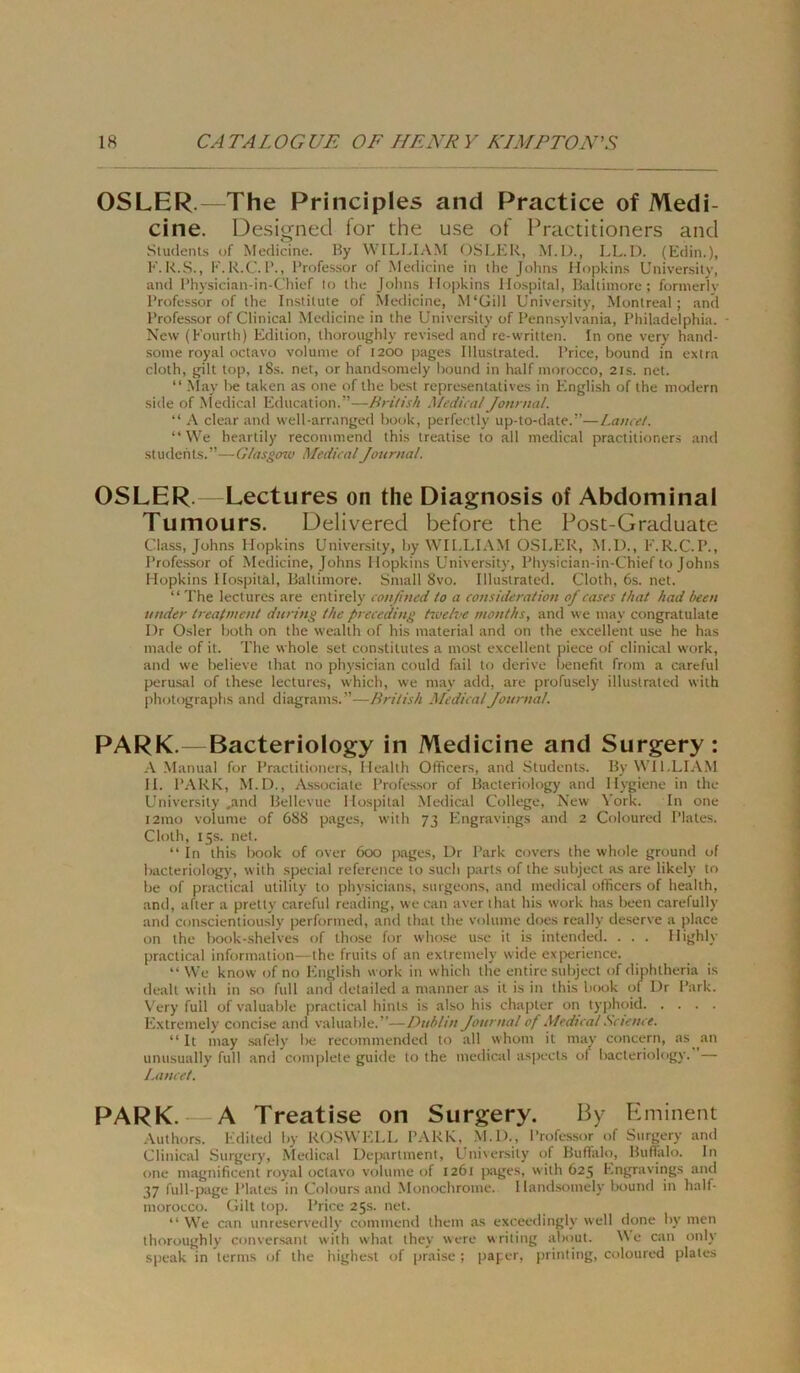 OSLER.—The Principles and Practice of Medi- ci ne. Designed for the u.se of Practitioners and Sludenls uf Meciicine. Hy WILLI.\M OSLER, M.D., LL.D. (Edin.), E.K.S., F.K.C. 1’., l’rofessor of Medicine in ihe Johns Hopkins Universily, and l’hysician-in-Chief to ihc Johns Hopkins Hospital, Baliimore ; fornierly l’rofessor of the Institute of Medicine, M'Gill University, Montreal; and l’rofessor of Clinical Medicine in the University of Pennsylvania, Philadelphia. New (Kourlh) Edition, thoroughly revised and re-written. In one very hand- some royal octavo volunie of 1200 pages Illustrated. Price, bound in extra clolh, gilt top, i8s. net, or handsomely hound in half morocco, 21s. net. “ May l>e taken as one of the best represenlatives in English of the nio<iern side of -Nledical Education.”—British Mediia!/onnial. “ A clear and well-arranged hook, perfectly up-to-date.”—Lautet. “ \Ve heartily recommend this treatise to all medical practitioners and studehts.”—G/asgow Medical Journal. OSLER. Lectures on the Diagnosis of Abdominal Tumours. Delivered before the Post-Graduate dass, Johns Hopkins University, hy WILLIAM OSLPHt, M.D., E.R.C.P., Professor of Medicine, Johns Hopkins University, Physician-in-Chief to Johns Hopkins Hospital, Baltimore. Small 8vo. Illustrated. Cloth, 6s. net. “ The lectures are entirely confmed to a consideratiou of cases that had been under trealmeut during the preceding tiuelve months, and we may congratulate Dr Osler hoth on the wealth of his material and on the excellent use he has made of it. The whole set constilutes a most excellent piece of clinical work, and we l)elieve that no physician could fail to derive benefit from a careful perusal of these lectures, which, we maj’ add, are profusely illustrated with photographs and diagrams.”—British Medical Journal. PARK.—Bacteriology in Medicine and Surgery : A Manual for Practitioners, Health Officers, and Students. By WILLIAM H. PARK, M.D., Associate Professor of Bacteriology and Hygiene in the University ,and Bellevue Hospital Medical College, New York. In one i2mo volume of 688 pages, with 73 Engravings and 2 Coloureil Plates. Cloth, 15s. net. “In this lx)ok of over 6cxj pages, Dr Park covers the whole ground of bacteriology, with special reference to such parts of the subject as are likely to be of practical utility to physicians, surgeons, and medical officers of health, and, aller a pretty careful reading, we can aver that his work has heen carefully and conscienliously performed, and that the volume does really deserve a place on the Irook-shelves of those for whose use it is intenderl. . . . Highly practical Information—the fruits of an exlremely wide expericnce. “ We know of no English work in which the entire subject of diphtheria is dealt with in so full and detailed a manner as it is in this liook of I)r Park. Very full of valuable practical hinls is also his chapler on typhoid Extremely concise and valuable.”—Dublin Journal of Medical .Science. “ It may safely be recommended to all whom it may concern, as an unusually full and complele guide to the medical as|x‘Cts of bacteriology. — Lancet. PARK. A Treatise on Surgery. Hy Eminent .Vuthors. Edited by ROSWELL PARK, M.D., Professor of Surgery and Clinical Surgery, Medical Department, Universily of Buffalo, Buflalo. In one magnificenl royal octavo volume of 1261 pages, with 625 Engravings and 37 full-page Plates in Colours and Monochrome. I landsomely lx)und in half- morocco. Gilt top. Price 25s. net. “ We can unrescrvedly commend Ihem as exceedingly well done by men thoroughly conversant with what they were writing about. We can only speak in terms of the highest of praise ; paper, printing, coloured plates