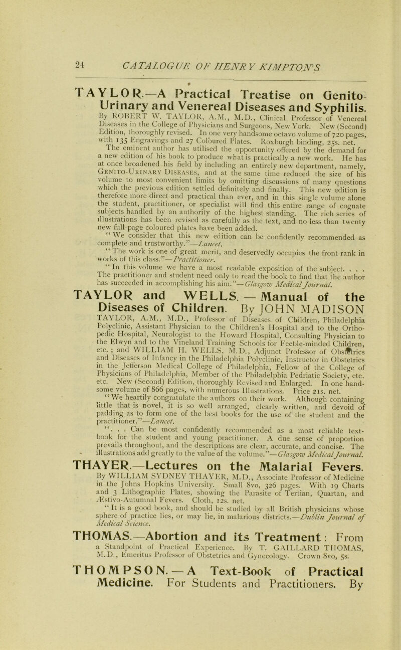 TAYLOR.—A Practical Treatise on Qenito- Urinary and Venereal Diseases and Syphilis. By kOBKR r 1 A\ LOR, A. M., M.D., CHnical Professor of Venereal Diseases in tlie College of Physiciaiys and »Surgeons, New York. New (Second) Edition, thoroughly revised. In one very handsonie octavo volume of 720 pages, with 135 Engravings and 27 Colbured Plates. Roxburgh binding, 25s. net. The eminent aulhor bas utilised the opportunity oflered by the demand for a new edition of bis book to produce wbat is practically a new work. Ile bas at once broadened bis field by including an entirely new department, namely, Genuo-Urinarv Diseases, and at the same time reduced the size of bis \olume to most convenient limits by omitting disciissions of many questions wbicb the previous edition settled definitely and finally. This new edition is theiefoie moie diiect and practical than ever, and in this single volume alone the Student, piactitioner, or specialist will find this entire ränge of cognate subjects bandled by an autbority of the highest Standing. The rieh series of dlustiations bas been revised as carefully as the text, and no less than twenty new full-page coloured plates have been added. ‘ We consider that this new edition can be confidently recommended as complete and trustworthy.”—Lancet. “ The work is one of great merit, and deservedly occupies the front rank in Works of this dass.”—Practitioner. “In this volume we have a most readable exposition of the subject. . . . The practitioner and Student need only to read the book to find that the author has succeeded in accomplishing his PixwP—Glasgouu Medical Journal. TAYLOR and WELLS. — Manual of the Diseases of Children. By JOHN MADISON LOR, A. M., M.D., Profe.ssor of Diseases of Children, Philadelphia Polyclinic, As.sistant Physician to the Children’s Hospital and to the Ortho- pedic Hospital, Neurologist to the Howard Hospital, Consulting Physician to the Elwyn and to the Vineland Training Schools for Eeeble-minded Children, etc.; and WILLIAM H. WELLS, M.D., Adjunct Professor of Obstflrics and Diseases of Infancy in the Philadelphia IMlyclinic, Instructor in Obstetrics in the Jefferson Medical College of Philadelphia, Fellow of the College of Physicians of Philadelphia, Member of the Philadelphia Pedriatic Societv, etc. etc. New (Second) Edition, thoroughly Revised and Enlarged. In one hand- some volume of 866 pages, with numerous Illuslrations. Price 21s. net. We heartily congratulate the authors on their work. Although containing little that is novel, it is so well arranged, clearly written, and devoid of padding as to form one of the best books for the use of the Student and the practitioner.”—Lancet. “. . . Can be most confidently recommended as a most reliable text- book for the Student and young practitioner. A due sense of proportion prevails throughout, and the descriptions are clear, accurate, and concise. The illustrations add greatly to the value of the volume.”—(7/^r.s-^öze; MedicalJournal. THAYER.—Lectures on the Malarial Fevers. By WILLIAM S\ E)NE\ THAYER, M.D., Associate Professor of IMedicine in the Johns Hopkins University. Small 8vo, 326 pages. With 19 Charts and 3 Lithographie Plates, showing the Parasite of Tertian, Quartan, and yEstivo-Autumnal Fevers. Cloth, 12s. net. “ It is a good book, and should be studied by all British physicians whose sphere of practice lies, or may lie, in malarious districts.—Dublin Journal of Aledical Science. THOMAS.—Abortion and its Treatment: From a Standpoint of Practical Expe ricnce. By T. GAILLARD THOMAS, M.D., Emeritus Professor of ()bstetrics and Gj necology. Crown 8vo, 5s. THOMPSON. — A Text-Book of Practical Medicine. For Students and Practitioners. By