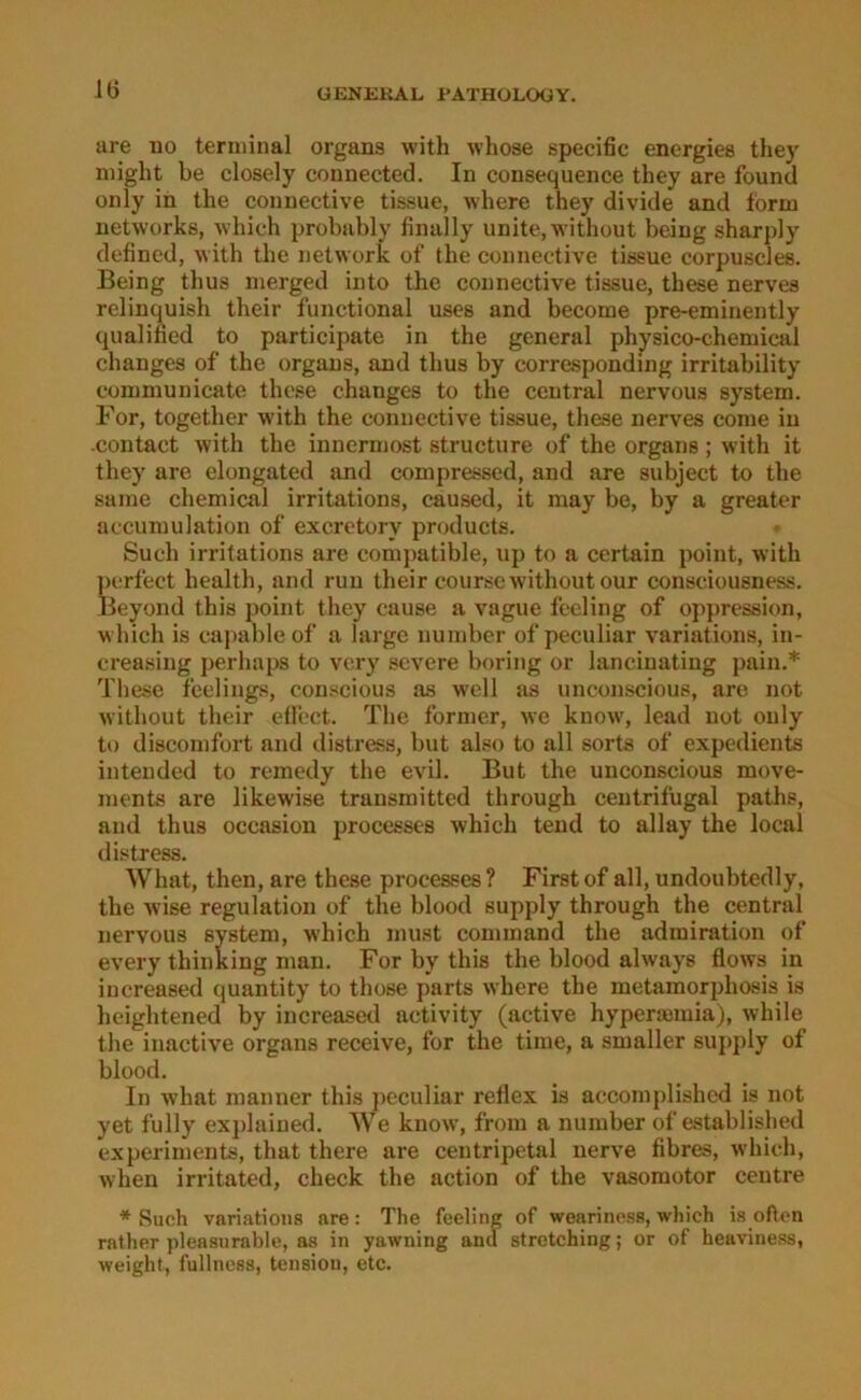 are iio terminal organs with whose specific energies they might be closely connected. In consequence they are found only in the connective tissue, where they divide and form networks, -which probably finally unite.without being sharply defined, with the network of the connective tissue corpuscles. Being thus merged into the connective tissue, these nerves relinquish their functional uses and become pre-eminently qualified to participate in the general physico-chemical chauges of the organs, and thus by corresponding irritability communicate these changes to the central nervous System. For, together with the connective tissue, these nerves come in contact with the innermost structure of the organs ; with it they are elongated and compressed, and are subject to the same Chemical irritations, caused, it may be, by a greater accumulation of exeretory products. Such irritations are compatible, up to a certain point, with ])i'rfect health, and run their coursewithoutour consciousness. Beyond this point they cause a vague feeling of oppression, which is capable of a large number of peculiar variations, in- creasing perliaps to very severe boring or lanciuating pain.* These feelings, conscious as well as unconscious, are not without their effcct. The former, wc know, lead not only to discomfort and distress, but also to all sorts of expedients intended to remedy the evil. But the unconscious move- ments are likewise trausmitted through ceutrifugal paths, and thus occasion i3rocesscs which tend to allay the local distress. What, then, are these processes? First of all, undoubtedly, the wise regulation of the blood supply through the central nervous System, which must command the admiration of every thinking man. For by this the blood always flows in increased quantity to those parts where the metamorphosis is heightened by increasetl activity (active hyperaunia), while the inactive organs receive, for the time, a smaller supply of blood. In what manner this peculiar rellex is accomplished is not yet fully exj)laiued. We know, from a number of established experiments, that there are centripetal nerve fibres, which, when irritated, check the action of the vasomotor ceutre * Such variations are: The feeling of wearinoss, which is often rather pleasnrable, as in yawning and Stretching; or of heaviness, weight, fullness, tension, etc.