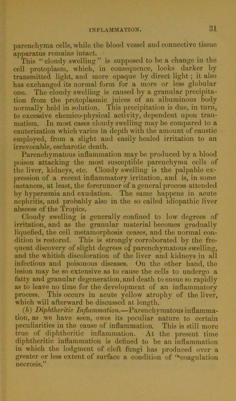 parenchynia cells, wliile the blood vessel and coimective tissue apparatus remains intact. This “ cloudy swelling ” is supposcd to be a change in the cell protoplasm, which, in consequeiice, looks darker by transmitted light, and inore opaque by direct light; it also has exchanged its normal form for a more or less globular one. The cloudy swelling is caused by a granulär precipita- tion from the protoplasmic Juices of au alburainous body normally held in solution. This precipitation is due, in turn, to excessive chemico-physical activity, dependent upon trau- matism. In raost cases cloudy s\s’elling maybe compared to a cauterization which varies in depth with the amount of caustic employed, from a slight and easily healed Irritation to an irrevocable, escharotic death. Parenchymatous inflammation maybe produced by a blood poison attacking the most susceptible parenchyma cells of the liver, kidneys, etc. Cloudy swelling is the palpable ex- pression of a recent inflammatory irritation, and is, in some instances, at least, the forerunner of a general procass attendcd by hyperremia and exudation. The same happens in acute nephritis, and probably also in the so called idiopathic liver abscess of the Tropics. Cloudy swelling is generally confined to low degrees of irritation, and as the granulär material becomas gradually liquefied, the cell metamorphosis ceases, and the normal con- dition is restored. This is strongly corroborated by the fre- quent discovery of slight degrees of parenchymatous swelling, and the whitish discoloration of the liver and kidneys in all infectious and poisonous diseases. On the other hand, the lesion may be so extensive as to cause the cells to undergo a fatty and granulär degeneration,and death toensueso rapidly as to leave no time for the development of an inflammatory procass. This occurs in acute yellow atrophy of the liver, which w'ill afterward be discussed at length. (b) Diphtheritic Inflamviation.—Parenchymatous inflamma- tion, as w'e have seen, owes its peculiar natu re to certain peculiarities in the cause of inflammation. This is still more true of diphtheritic inflammation. At the present time diphtheritic inflammation is defined to be an inflammation in which the lodgment of cleft fungi has produced over a greater or less extent of surface a condition of “•coagulation necrosis.”