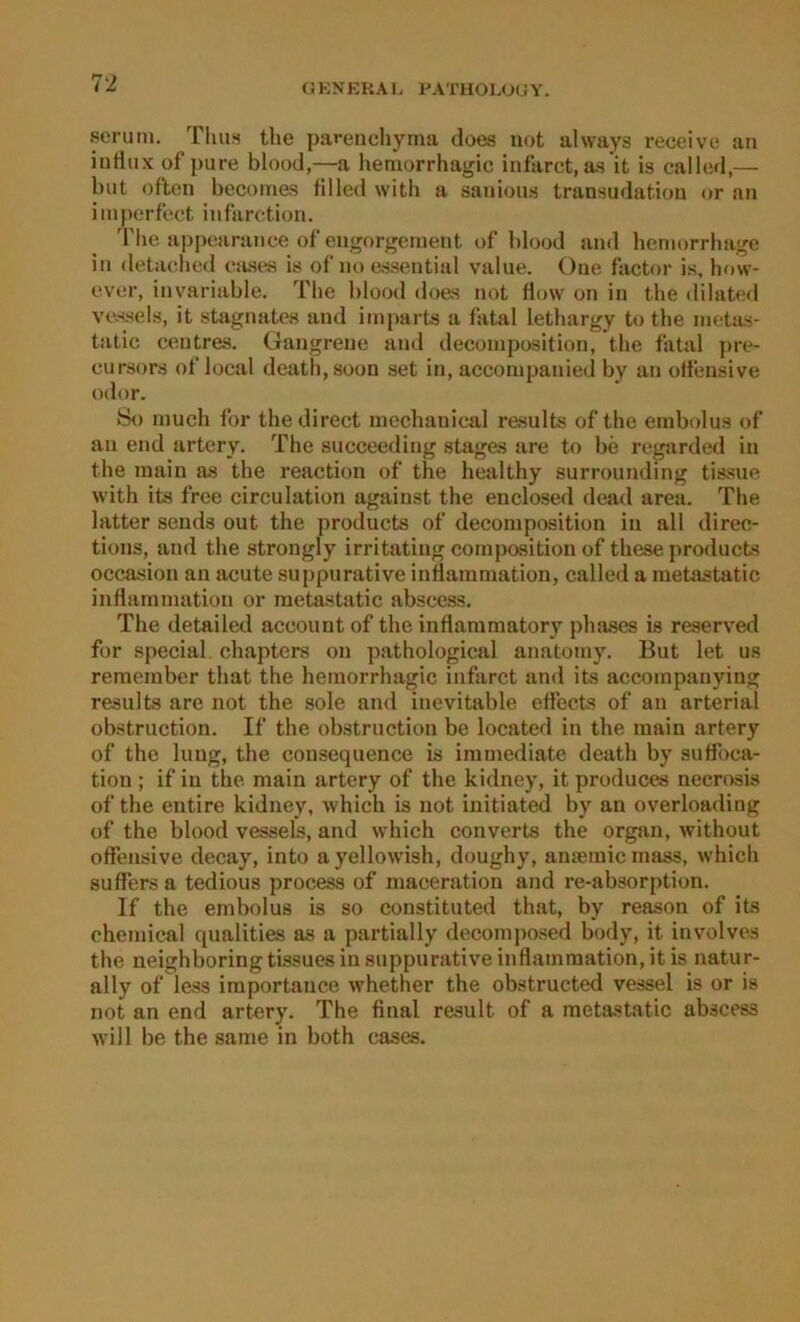 serum. TIuih tlie parenchyma does not always receive an inrtux of pure blood,—a hemorrhagic infarct, as it is calle»!,— l)iit oflon becoines fllled witli a sanious transudation or an imperfect infarction. d'he appearance ofengorgement of blood and hemorrbage in detaclied cases is of no assential value. One factor is, how- ever, invariable. The blood does not flow on in the dilatod vessels, it stagnates and imparts a fatal lethargy to the meta.s- tatie eentres. Gangrene and decomposition, the fatal pre- eursors of loeal death,soon set in, accompanied by an oifensive odor. So niuch for thedireet inechanieal results of the embolus of an end artery. The sueceeding stages are to be regarded in the main a.s the reaction of the healthy surrounding tissue with its free circulation against the enclosed dead area. The latter sends out the products of decomposition in all direc- tions, and the strongly irritatiug cornposition of these products occasion an acute suppurative inflaramation, called a metastatic inflamniation or metastatic abscess. The detailed account of the inflammatory phases is reserved for special chapters on pathological anatomy. But let us remember that the hemorrhagic infarct and its accoinpanying results are not the sole and inevitable ettects of an arterial obstruction. If the obstruction be located in the main artery of the hing, the consequence is iinmediate death by suffoca- tion ; if in the main artery of the kidney, it produces necrosis of the entire kidney, which is not initiated by an overloading of the blood vessels, and which converts the organ, without offensive decay, into a yellowish, doughy, ameraic mass, which suffers a tedious process of maceration and re-absor[)tion. If the embolus is so constituted that, by reason of its Chemical qnalities as a partially decomiiosed body, it involves the neighboring tissues in suppurative inflamination, it is natur- ally of less iraportance whether the obstructed vessel is or is not an end artery. The final result of a metastatic abscess will be the same in both cases.