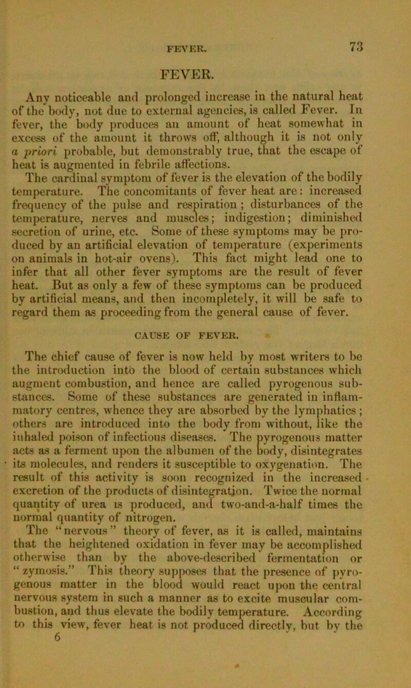 FEVER. Any noticeable and prolonged increa.se in the natural heat of the body, not due to exterual agencies, is called Fever. In fever, the body producea au amount of heat soinewhat in excess of the amount it throws off, although it is not only a priori probable, but demonstrably true, that the escajje of heat is augmented in febrile affections. The Cardinal Symptom of fever is the elevation of thebodily temperature. The concomitants of fever heat are: increased frequency of the pulse and respiratiou; disturbances of the temperature, nerves and muscles; iudigestion; dimiuished secretion of urine, etc. Some of these Symptoms may be pro- duced by an artificial elevation of temperature (experiments on aniraals in hot-air ovens). This fact niight lead one to infer that all other fever Symptoms are the result of fever heat. But as only a few of these Symptoms can be produced by artificial means, and then incompletely, it will be safe to regard them as proceeding frora the general cause of fever. CAUSE OF FEVER. The chief cause of fever is now held by most writers to be the introduction intö the blood of certain substances which augment combustion, and hence are called pyrogenous sub- stanccs. Some of these substances are generated in inflam- matory centres, whence they are absorbed by the lymphatics ; others are introduced into the body from without, like the iidialed poison of infectious diseases. The pyrogenous matter acts as a ferment upon the albumen of the body, disintegrates its molecules, and renders it susceptible to oxygenation. The result of this activity is soon recognized in the increased exeretion of the products of disintegratjon. Twice the normal quantity of urea is produced, and two-and-a-half times the normal quantity of nitrogen. The “nervous” theory of fever, as it is called, maintains that the heightened oxidation in fever may be accomplished otherwi.se than by the above-described fermentation or “ zymosis.” This theory su))poses that the presence of j)yro- genous matter in the blood would react upon the central nervous system in such a manner as to excite mu.scular com- bustion, and thus elevate the bodily temperature. According to this view, fever heat is not produced directly, but by the