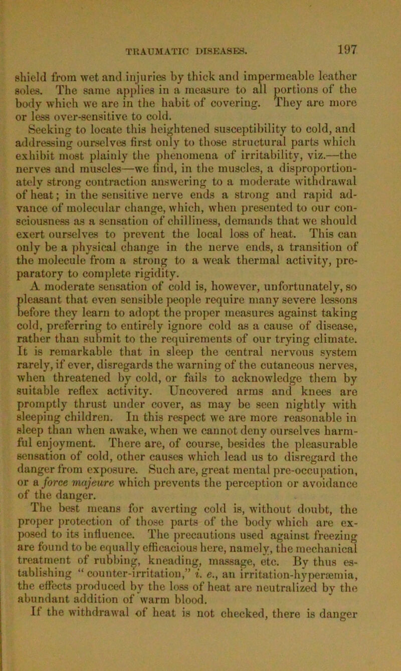 sliield from wet and inj ii ries by tliick and impermeable leather soles. The same applies in a meiisure to all portions of tlie body which \ve are in tlie habit of covering. They are more or less over-sensitive to cold. Seeking to locate this heightened susceptibility to cold, and addressing ourselves first only to those structural parts which exhibit niost plainly the phenomena of irritability, viz.—the nerves and muscles—we find, in the muscles, a disproportioii- ately strong contraction auswering to a moderate withdrawal of heat; in the sensitive nerve ends a strong and rapid ad- vance of molecular change, which, when presented to onr con- sciousness as a Sensation of chilliness, demands that we should exert ourselves to prevcnt the local loss of heat. This can only be a ])hysical change in the nerve ends, a transition of the molecule from a strong to a weak thermal activity, pre- paratory to cornplete rigidity. A moderate Sensation of cold is, however, unfortunately, so pleasant that even sensible people require many severe leSvSons before they learn to adopt the proper measures against taking cold, preferring to entirely ignore cold as a cause of disease, rather than submit to the re<][uirements of our trying climate. It is remarkable that in sleep the central nervous System rarely, if ever, disregards the warning of the cutaneous nerves, Avhen threatened by cold, or falls to acknowledge them by suitable reflex activity. Uncovered arras and knees are promptly thrust under cover, as may be seen nightly with sleeping children. In this respect we are more reasonable in sleep than when awake, when we cannot dcny ourselves harm- ful enjoyinent. There are, of course, besides the pleasurable Sensation of cold, other causes which lead us to disregard the danger from exposure. Such are, great mental prc-occuj)ation, or a force majeure which prevents the perception or avoidance of the danger. The best means for averting cold is, without doubt, the proper protection of those parts of the body which are ex- I>osed to its influence. The precautions used against freezlng are found to be equally efficacious here, namely, the inechanical treatment of rubbing, kneading, mas.sage, etc. By thus es- tablishing “ oouuter-irritation,” i. e., an irritation-hypercemia, the effects produced by the loss of heat are neutralized by the abundant addition of warm blood. If the withdrawal of heat is not checked, there is danger