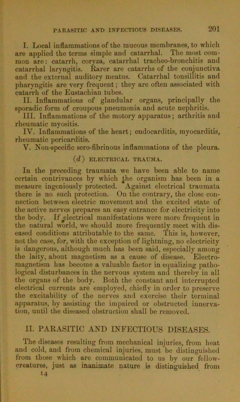 I. Local inflaraniations of the raucous membranes, to which are applied the terms simple and catarrhal. The most com- mon are: catarrh, coryza, catarrhal tracheo-bronchitis and catarrhal laryngitis. Rarer are catarrhs of the conjunctiva and the external auditory meatus. Catarrhal tonsillitis and pharyngitis are very frequent; they are ofteii associated with catarrh of the Eustachian tubes. II. Inflammations of glandular organs, principally the sporadic form of croupous pneumonia and acute nephritis. III. Inflammations of the raotory apparatus; arthritis and rheumatic myositis. IV. Inflammations of the heart; eudocarditis, myocarditis, rheumatic pericarditis. V. Non-speciflc sero-fibrinous inflammations of the pleura. (d) ELECTRICAL TRAUMA. In the preceding traumata we have beeu able to name certain contrivances by which the organism has been in a measure ingeniously protected. Against electrical traumata there is no such protection. On the contrary, the dose Con- nection between electric movement and the excited state of the active nerves prepares au easy entrance for electricity into the body. If^lectrical manifestations were more frequent in the natural world, we should more frequently meet with dis- eased conditions attributable to the same. This is, however, not the case, for, with the exception of lightning, no electricity is dangerous, although much has been said, especially among the laity, about magnetism as a cause of disease. Electro- magnetism has becorae a valuable factor in equalizing patbo- logical disturbances in the nervous .System and thereby in all the Organs of the body. Both the constant and interrupted electrical currents are employed, chiefly in order to preserve the excitability of the nerves and exercise their terminal apparatus, by assisting the impaired or obstructed Innerva- tion, until the diseased obstruction shall be removed. II. PARASITIC AND INFECTIOUS DISEASES. The diseases resulting from mechanical injuries, from heat and cold, and from Chemical injuries, must be distinguished from those which are communicated to us by our fellow- creatures, just as inaiumate nature is distinguished from 14