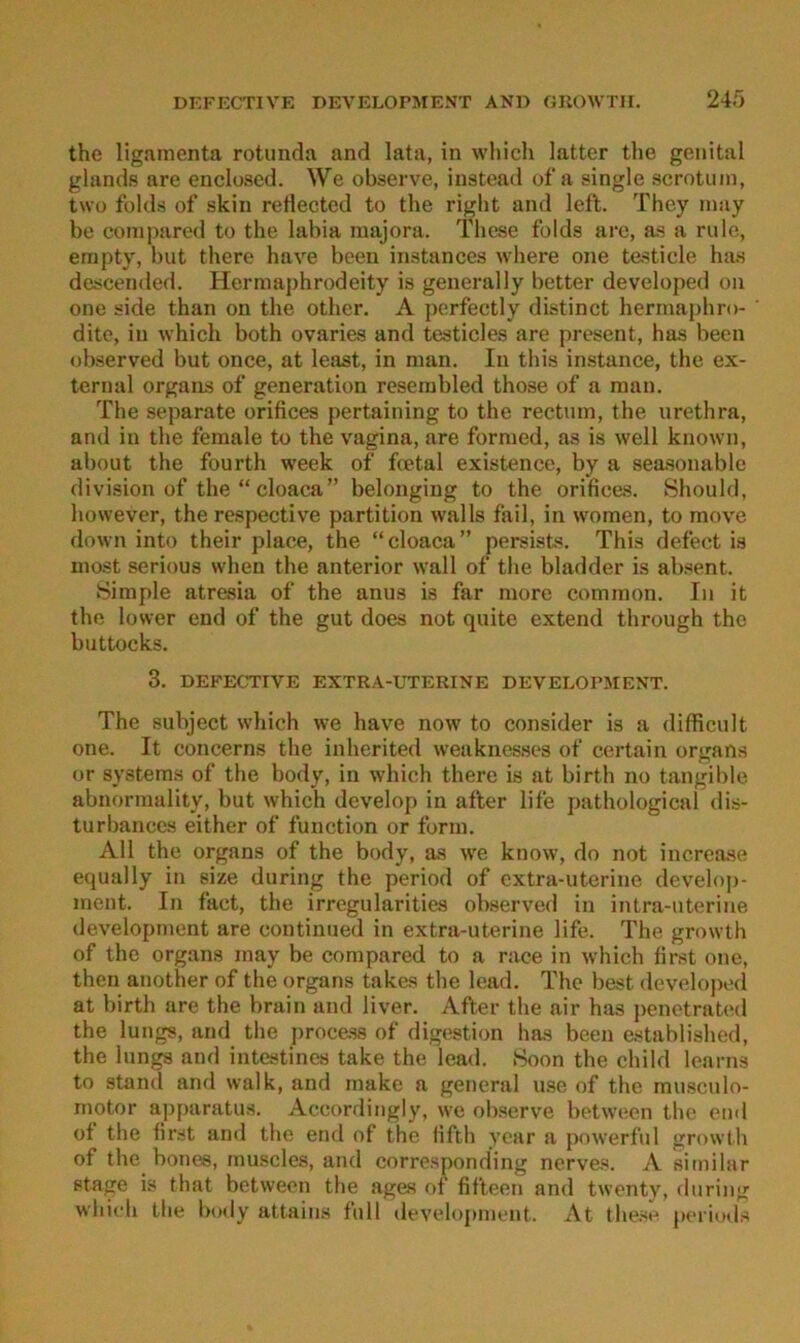 the ligamenta rotunda and lata, in which latter tlie genital glands are euclused. We observe, instead ofa single scrotiun, twü folds of skin rellected to the riglit and left. They inay be conipared to the labia majora. These folds arc, as a rule, empty, but there have beeu instances where one testicle has descended. Herniaphrodeity is generally better developed on one side than on the other. A perfectly distinct herniaphro- dite, in which both ovaries and testicles are present, has been observed but once, at least, in man. In this instance, the ex- ternal Organs of generation reseiubled those of a man. The separate orifices pertaining to the rectum, the urethra, and in the female to the vagina, are formed, as is well known, about the fourth week of fcetal existence, by a seasonable division of the“cloaca” belonging to the orifices. Should, however, the respective partition walls fail, in women, to move down into their place, the “cloaca” persists. This defect is most serious when the anterior wall of the bladder is absent. Simple atresia of the anus is far more common. In it the lower end of the gut does not quite extend through the buttocks. 3. DEFECTIVE EXTRA-UTERINE DEVELOPJIENT. The subject which we have now to consider is a difficult one. It concerns tlie inherited weakues.ses of certain organs or Systems of the body, in which there is at birth no tangible abnormality, but which develop in aller life pathological dis- turbances either of function or form. All the Organs of the body, as we know, do not increase equally in size during the period of extra-uterine develop- ment. In fact, the irregularities observed in intra-uterine development are contiuued in extra-uterine life. The growth of the Organs may be compared to a race in which first one, then another of the organs takes the lead. The best ilevelojied at birth are the brain and liver. After the air has penetrabal the lungs, and tlie proce.ss of digestion has been established, the lungs and intestines take the lead. Soon the child learns to stand and walk, and make a general use of the muscnlo- motor apparatus. Accordingly, we observe between the end ot the first aml the end of the lifth year a poiverfnl growlh of the bones, muscles, and corresponding nerves. A similar Stage is that between the ages of fifteen and twenty, fluring which the body attains full development. At these peiiuds