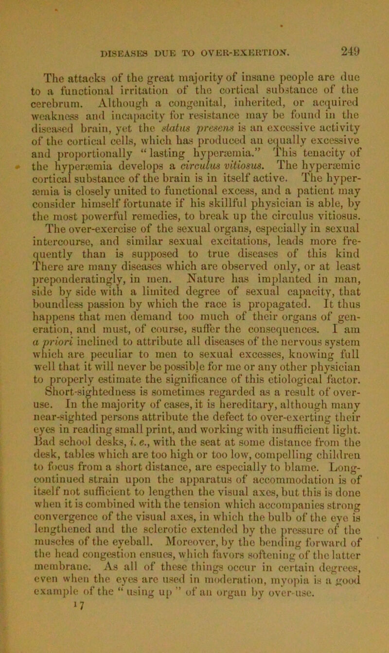 The attacks of the great majorityof insane people are ilue to a fimctional irritatioii of the cortical siibstauce of the cerehriim. Although a congenital, inherited, or accpiired weakness and incapacity for vesistance raay be found in the disoased brain, y(;t tlie dutns prescm is an excessive uctivity of the cortical cells, which has produced an ccpially excessive and proportionally “ lasting hyperiemia.” This tenacity of - the hypersemia develops a circulm vitiosus. The hyperajinic cortical substance of the brain is in itself active. The hyper- ajraia is closely united to functional excess, and a patieut inay consider hiinself fortuuate if his skillful physician is able, by the most powerfiil remedies, to break up the circulus vitiosus. The over-exercise of the sexual Organs, especially in sexual intercourse, and siniilar sexual excitations, leads more fre- fmently than is supposed to true diseases of this kind There are mauy diseases which are observed only, or at least preponderatingly, in men. Nature has implanted in man, side by side with a limited degree of sexual capacity, that boundless psission by which the race is propagated. It thus happens that men demand too much of their organs of gen- eration, and mu.st, of course, suffer the cousequences. I am a priori inclined to attribute all diseases of the nervous System which are peculiar to men to sexual excesses, knowiug full well that it will uever be possible for me or any other physician to properly estimate the significance of this etiological factor. Short-sightedness is sometimes regarded as a result of over- use. In tue majority of cases, it is hereditary, although many near-sighted persons attribute the defect to over-exerting their eyes in reading small print, and working with insufficient light, liad school desks, i. e., with the seat at some distance from the desk, tables which are too high or too lovv, compelling children to focus from a short distance, are especially to blame. Ijong- continued strain upon the apparatus of accommodation is of itself not sufficient to lengthen the visual axes, but this is done when itiscombined with the tension which accompanies strong convergence of the visual axes, in which the bulb of the eyo is lengthened and the sclerotic extended by the pressure of the mu.scles of the eyehall. Moreover, by the bomling forward of the head congestion ensues, which favors softening of the bitter membrane. As all of these things occur in certain degrees, eveii vvlien the eyes are used in moderation, myopia is a good example of the “ using up  uf au orgau by over use. 17
