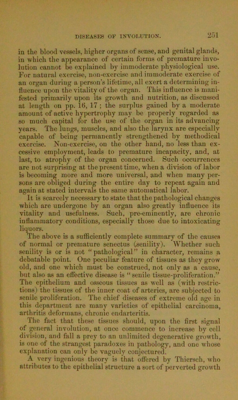 2r>i in the blood vessels, higher Organs of sense, and genital glands, in which the appearauce of certain forms of preinature iuvo- liition camiot be explained by iininoderate physiological use. For natural exercise, non-excrcisc and i in moderate exercise of an Organ duriug a person’e lifetiine, all exert a deterinining in- flucnoe upon the vitality of the organ. This iuHuence is inaui- fested primarily upon its growth and iiutrition, as discussed at length on jip. 16, 17 ; the surjdus gained by a moderate araount of active hypertrophy may be properly regarded as so much Capital for the use of the organ in its advancing years. The lungs, muscles, and also the larynx are es{)ecially capable of being jierraanently strengthened by methodical exercise. Non-exercise, ou the other hand, no less than ex- cessive employment, leads to premature incapacity, and, at la.st, to atrophy of the organ concerued. Such occurrenees are not surprising at the present time, when a division of labor is becoming more and more universal, and when many per- sons are obliged during the entire day to repeat again and again at stated intervals the same automatical labor. It is scarcely necessary to state that the pathological changes which are undergone by an organ also greatly iufluence its vitality and usefulness. Such, pre-eminently, are chronic inriammatory conditions, especially those due to intoxicating liquors. The above is a sufficiently complete summary of the causcs of normal or premature senectus Csenility). Whether such seuility is or is not “pathological” in character, remains a debatable point. One peculiar feature of tissues as they grow old, and one which must be construed, not only as a cause, but also as an effective disease is “ senile ti.ssue-proliferat.ion.” The epithelium and osseous tissues as well as (with re.stric- tious) the tissues of the inner coat of arteries, are subjected to senile proliferation. The chief diseases of extreme old age in this departmeut are many varieties of epithelial carcinoma, arthritis deforrnans, chronic endarteritis. The fact that these tissues should, upon the first signal of general Involution, at ouce commence to increase by cell division, and fall a prey to an unlimited degenerative growth, is one of the strängest paradoxes in pathology, and one whose explanation can only be vaguely conjcctured. A very ingenious theory is that offered by Thiersch, who attributes to the epithelial structure a sort of perverted growth