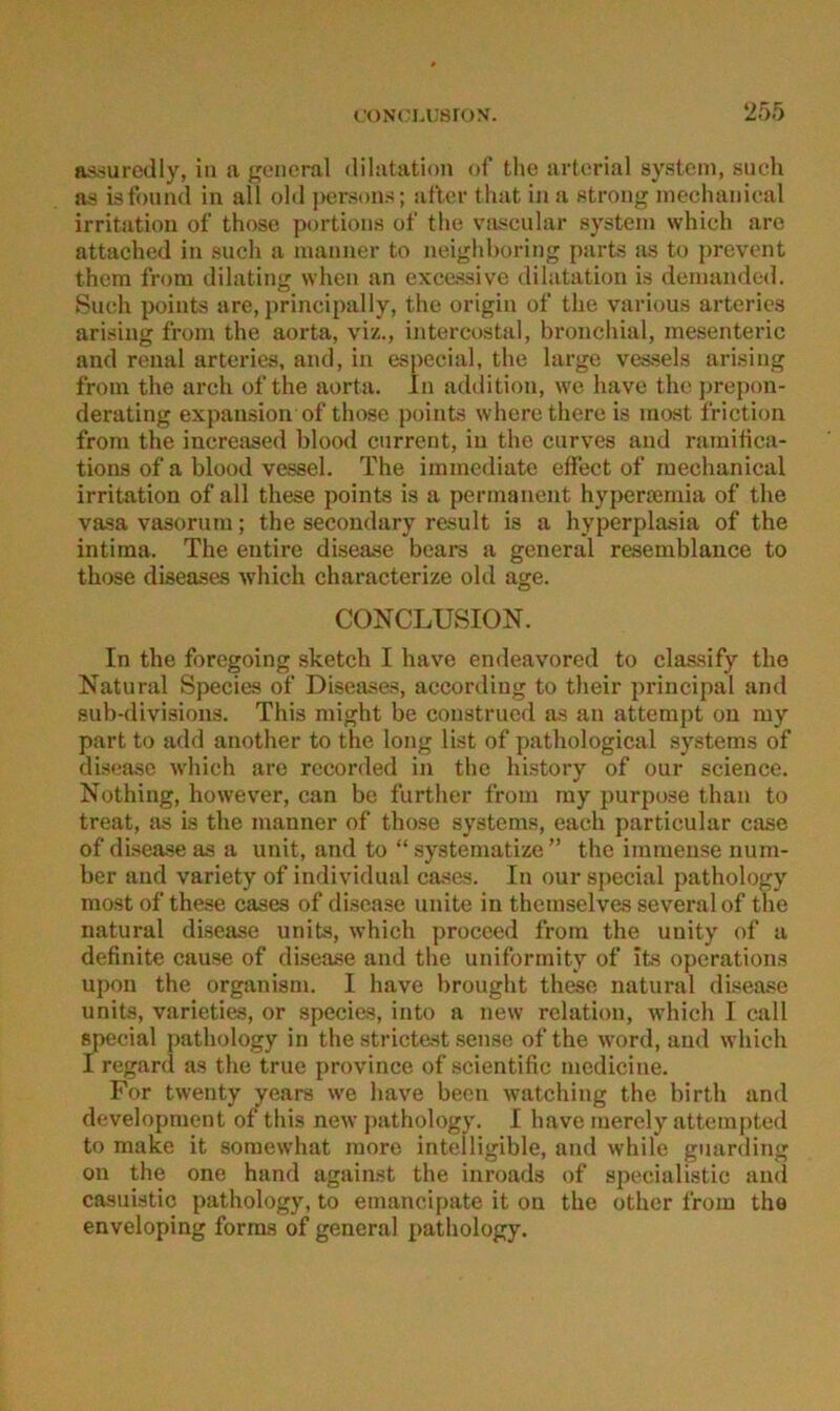 asriuredly, in a {general dilatation of the artcrial System, such as isfound in all old ])ersons; alter that in a strong mechanieal irritation of those portions of the viiscular System which are attached in such a manner to neighboring parts as to j)revent them from dihiting when an excassive dilatation is demanded. Such points are, principally, the origin of the various arteries arising from the aorta, viz., intercostal, bronchial, mesenteric and renal arteries, and, in especial, the large vessels arising from the arch of the aorta. ln addition, wo have the prepon- derating expansion of those points where there is most friction from the increased blood current, in the curves and ramitica- tions of a blood vessel. The immediate effect of mechanieal irritation of all these points is a permanent hyperternia of the vasa vasorum; the secondary result is a hyperplasia of the intima. The entire disease bears a general resemblance to those diseases which characterize old age. CONCLUSION. In the foregoing sketch I have endeavored to classify the Natural Species of Diseases, according to their j)rincipal and sub-divisions. This might be construed as an atterapt on my part to add another to the long list of pathological Systems of disease which are rccorded in the history of our Science. Nothing, however, can be further from my purpose than to treat, as is the manner of those Systems, each particular case of disease as a unit, and to “ systeinatize ” the immense num- ber and variety of individual cases. In our special pathology most of these cases of disease unite in themselves severalof the natural disease units, which procced from the unity of a definite cause of disease and the uniformity of its operations upon the organism. I have brought these natural disease units, varieties, or species, into a new relation, which I call special pathology in the strictest .sense of the word, and which I regard as the true province of scientific mcdicine. For twenty years we have becn watching the birth and development of this new pathology. I have merely attempted to make it soraewhat raore intelligible, and while guarding on the one hand against the inroads of specialistic aml casuistic pathology, to emancipate it on the other from tho envcloping forras of general i)athology.