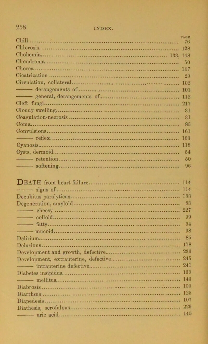 Chlorosia 128 Cholseinia 133, 148 Chondroma öO Chorea 167 Cicatrization 29 Circulation, collateral 102 derangements of. 101 general, derangements of. 112 Clefl fungi 217 Cloudy swelling 31 Coagulation-necrosis 31 Coma 85 Convulsions 161 reflex 163 Cyanosis 118 Cysts, dermoid 54 retention 60 softening 96 Death from heart failure 114 signs of. 114 Decubitus paralyticus 183 Degeneration, amyloid 83 cheesy 227 colloid 99 fatty 94 mucoid 98 Delirium 85 Delusions 178 Development and growth, defective 236 Development, extrauterine, defective 245 intrauterine defective 241 Diabetes insipidus 139 mellitus 143 Diabrosis 199 Diarrhoea 1^^ Diapedesis 197 Diathesis, scrofulous 229 uric acid 1^3