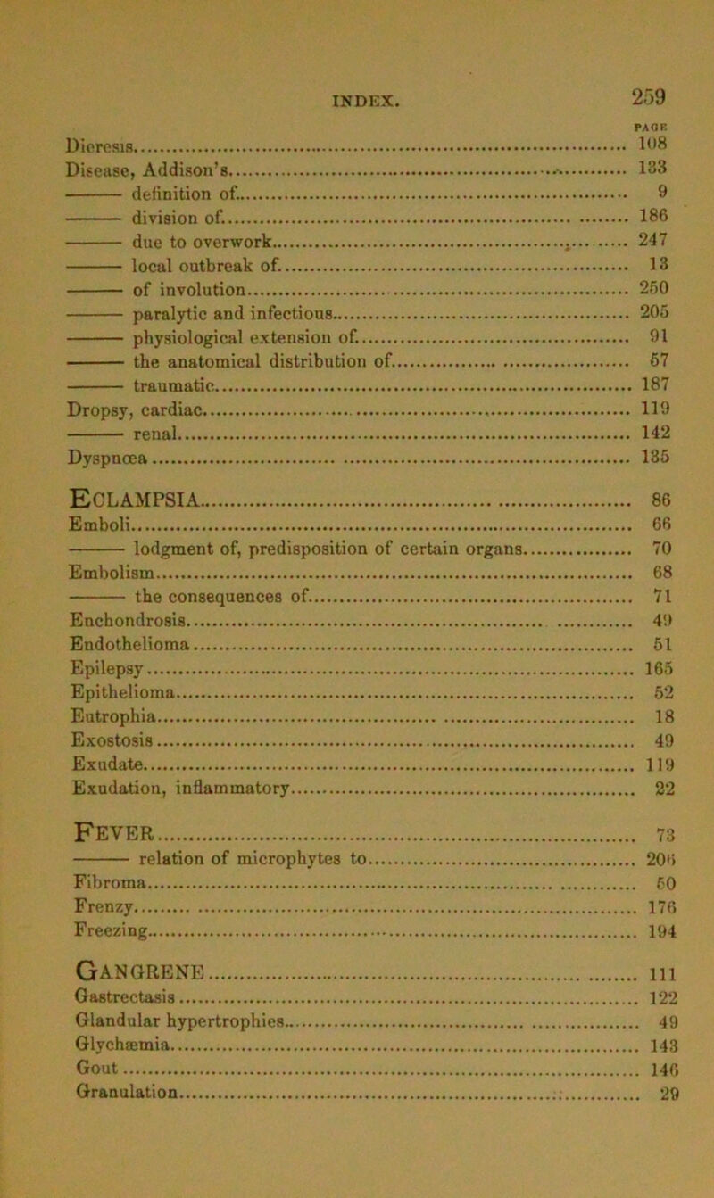 PAOK DicrcsiB Disease, Addison’s 133 definition of. 9 diviaion of. 186 due to overwork 247 local outbreak of. 13 of Involution 260 paralytic and infectious 205 physiological e.xtension of. 91 the anatomical distribution of. 67 traumatic 187 Dropsy, cardiac 119 renal 142 Dyspncea 135 Eclampsia Emboli lodgment of, predisposition of certain Organs Embolism the consequences of. Enchondrosis Endothelioma Epilepsy Epithelioma Eutrophia Exostosis Exudate Exudation, inflammatory 86 66 70 68 71 4!» 51 165 52 18 49 119 22 Fever 73 relation of microphytes to 206 Fibroma 50 Frenzy 176 Freezing 194 GANGRENE 111 Gastrectasis 122 Glandular hypertrophies 49 Glychsemia 143 Gout 146 Granulation ; 29