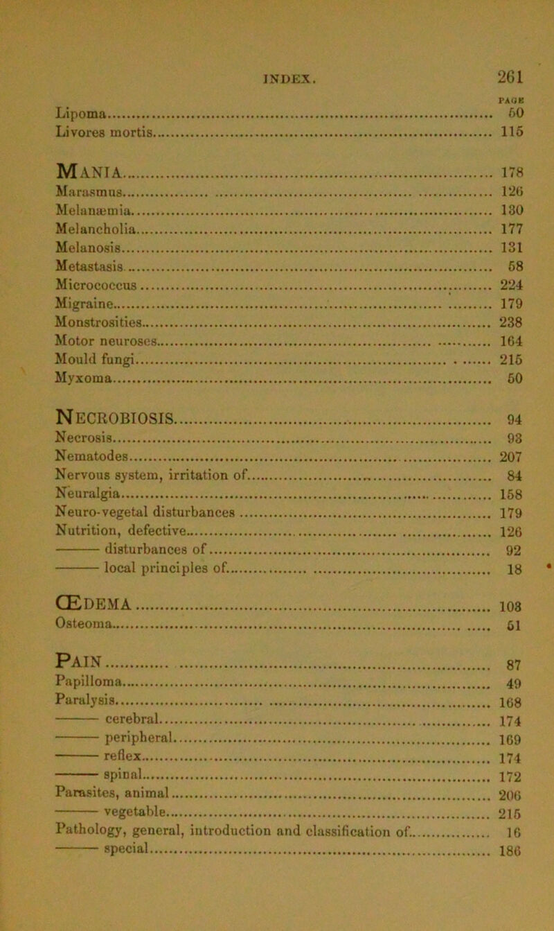 PAOK Lipoma öO Livores mortis 115 MaNIA 178 Marasmus 12ü Melanmmia 130 Melancholia 177 Melanosis 131 Metastasis 58 Micrococcus 224 Migraine 179 Monstrosities 238 Motor neuroses 164 Mould fungi 215 Myxoma 50 NECROBIOSIS 94 Necrosis 93 Nematodes 207 Nervous System, Irritation of. 84 Neuralgia 168 Neuro-vegetal disturbances 179 Nutrition, defective 126 disturbances of 92 local principles of. 18 CEDEMA 103 Osteoma 61 PAIN 87 Papilloma 49 Paralysis 108 cerebral 174 peripheral 1C9 reflex I74 spinal 172 Parasites, animal 206 vegetable 215 Pathology, general, introduction and Classification of. 16 special 186