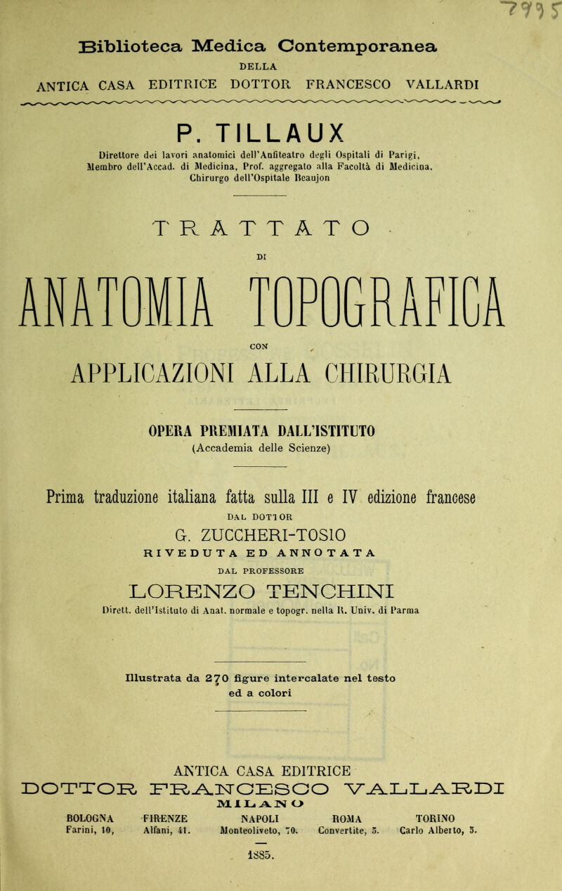 Biblioteca Medica Contemporanea DELLA ANTICA CASA EDITRICE DOTTOR FRANCESCO VALLARDI P. TILLAUX Direttore dei lavori anatomici dell’Anfiteatro degli Ospitali di Parigi, Membro deU’Accad. di Medicina, Prof, aggregato alla Facoltà di Medicina. Chirurgo dell’Ospitale Reaujon T' Pv A T T A T O ANATOMIA TOPOGRAFICA CON APPLICAZIONI ALLA CHIRURGIA OPERA PREMIATA DALL’ISTITETO (Accademia delle Scienze) Prima traduzione italiana fatta sulla III e IV edizione francese DAL DOTTOR G. ZUCCHERI-TOSIO RIVEDUTA ED ANNOTATA DAL PROFESSORE LORENZO TENCHINI Dirett. dell’Istituto di Anat. normale e topogr. nella I\. Univ. di Parma Illustrata da 2 70 figure intercalate nel testo ed a colori ANTICA CASA EDITRICE DOTTOB FR-A,nsrOESaO IMLlIu AN O BOLOGNA FIRENZE NAPOLI ROMA TORINO Farini, 10, Alfani, 41. Monteoliveto, 70. Convertite, 5. Carlo Albeito, 5. 1885.