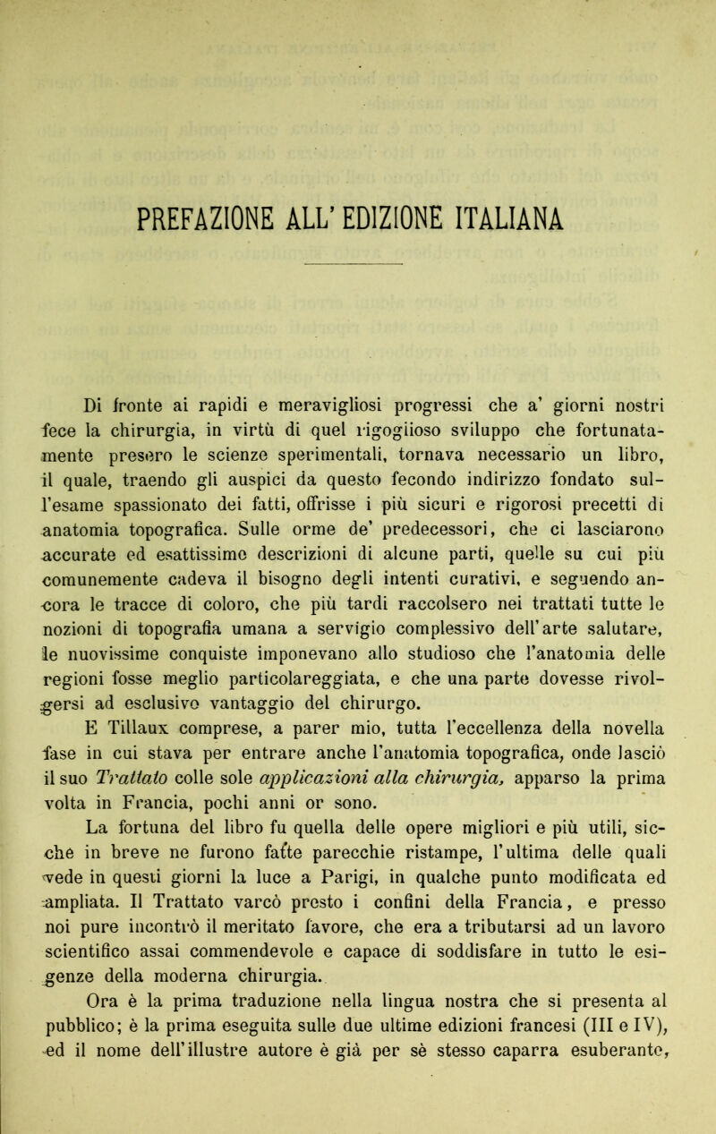 PREFAZIONE ALL’ EDIZIONE ITALIANA Di fronte ai rapidi e meravigliosi progressi che a’ giorni nostri fece la chirurgia, in virtù di quel rigoglioso sviluppo che fortunata- mente presero le scienze sperimentali, tornava necessario un libro, il quale, traendo gli auspici da questo fecondo indirizzo fondato sul- l’esame spassionato dei fatti, offrisse i più sicuri e rigorosi precetti di anatomia topografica. Sulle orme de’ predecessori, che ci lasciarono accurate ed esattissimo descrizioni di alcune parti, quelle su cui più comunemente cadeva il bisogno degli intenti curativi, e seguendo an- -cora le tracce di coloro, che più tardi raccolsero nei trattati tutte le nozioni di topografia umana a servigio complessivo dell’arte salutare, le nuovissime conquiste imponevano allo studioso che l’anatomia delle regioni fosse meglio particolareggiata, e che una parte dovesse rivol- gersi ad esclusivo vantaggio del chirurgo. E Tillaux comprese, a parer mio, tutta Teccellenza della novella fase in cui stava per entrare anche l’anatomia topografica, onde lasciò il suo Trattato colle sole applicazioni alla chirurgia, apparso la prima volta in Francia, pochi anni or sono. La fortuna del libro fu quella delle opere migliori e più utili, sic- ché in breve ne furono fafte parecchie ristampe, l’ultima delle quali vede in questi giorni la luce a Parigi, in qualche punto modificata ed .ampliata. Il Trattato varcò presto i confini della Francia, e presso noi pure incontrò il meritato favore, che era a tributarsi ad un lavoro scientifico assai commendevole e capace di soddisfare in tutto le esi- genze della moderna chirurgia. Ora è la prima traduzione nella lingua nostra che si presenta al pubblico; è la prima eseguita sulle due ultime edizioni francesi (III e IV), ed il nome dell’illustre autore è già per sè stesso caparra esuberante.