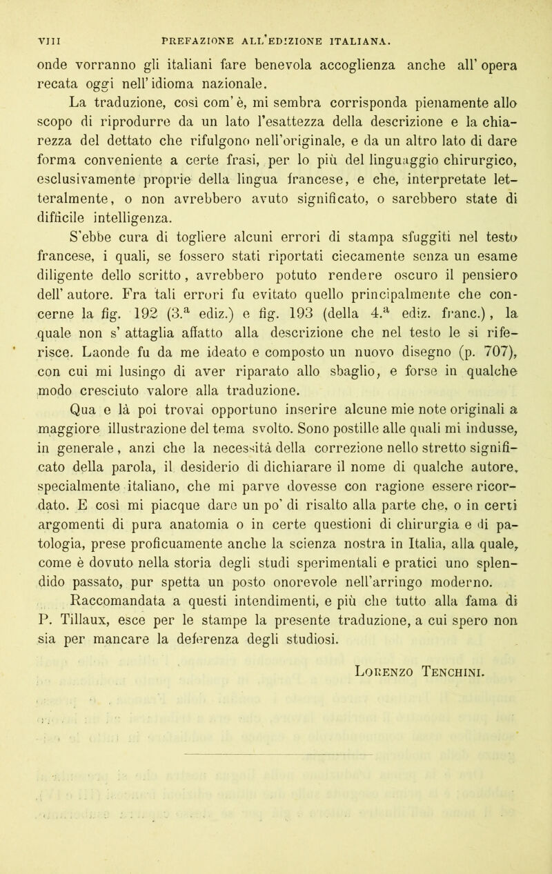 onde vorranno gli italiani fare benevola accoglienza anche all’ opera recata oggi nell’idioma nazionale. La traduzione, cosi com’è, mi sembra corrisponda pienamente allo scopo di riprodurre da un lato l’esattezza della descrizione e la chia- rezza del dettato che rifulgono nell’originale, e da un altro lato di dare forma conveniente a certe frasi, per lo più del linguaggio chirurgico, esclusivamente proprie della lingua francese, e che, interpretate let- teralmente, o non avrebbero avuto significato, o sarebbero state di difficile intelligenza. S’ebbe cura di togliere alcuni errori di stampa sfuggiti nel testo francese, i quali, se fossero stati riportati ciecamente senza un esame diligente dello scritto, avrebbero potuto rendere oscuro il pensiero dell’ autore. Fra tali errori fu evitato quello principalmente che con* cerne la fig. 192 (3.^ ediz.) e fìg. 193 (della 4.^ ediz. frane.), la quale non s’ attaglia affatto alla descrizione che nel testo le si rife- risce. Laonde fu da me ideato e composto un nuovo disegno (p. 707), con cui mi lusingo di aver riparato allo sbaglio, e forse in qualche modo cresciuto valore alla traduzione. Qua e là poi trovai opportuno inserire alcune mie note originali a maggiore illustrazione del tema svolto. Sono postille alle quali mi indusse, in generale , anzi che la necessità della correzione nello stretto signifi- cato della parola, il desiderio di dichiarare il nome di qualche autore, specialmente italiano, che mi parve dovesse con ragione essere ricor- dato. E così mi piacque dare un po’ di risalto alla parte che, o in certi argomenti di pura anatomia o in certe questioni di chirurgia e di pa- tologia, prese proficuamente anche la scienza nostra in Italia, alla quale,, come è dovuto nella storia degli studi sperimentali e pratici uno splen- dido passato, pur spetta un posto onorevole nell’arringo moderno. , Raccomandata a questi intendimenti, e più che tutto alla fama di P. Tillaux, esce per le stampe la presente traduzione, a cui spero non sia per mancare la deferenza degli studiosi. Lorenzo Tenchini.