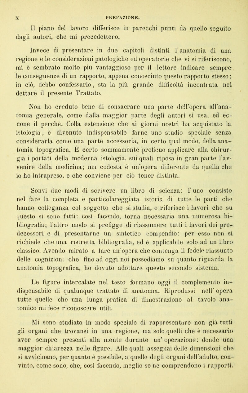 Il piano del lavoro differisce in parecchi punti da quello seguito' dagli autori, che mi precedettero. Invece di presentare in due capitoli distinti Tanatomia di una. regione e le considerazioni patologiche ed operatorie che vi si riferiscono,. mi è sembrato molto più vantaggioso per il lettore indicare sempre le conseguenze di un rapporto, appena conosciuto questo rapporto stesso; in ciò, debbo confessarlo, sta la più grande difficoltà incontr ata nel dettare il presente Trattato. Non ho creduto bene di consacrare una parte dell’opera all’ana- tomia generale, come dalla maggior jiarte degli autori si usa, ed ec- cone il perchè. Colla estensione che ai giorni nostri ha acquistato la istologia, è divenuto indispensabile farne uno studio speciale senza considerarla come una parte accessoria, in certo qual modo, della ana- tomia topografica. E certo sommamente proficuo applicare alla chirur- gia i portati della moderna istologia, sui quali riposa in gran parte l’av- venire della medicina; ma codesta è un’opera dinerente da quella che io ho intrapreso, e che conviene per ciò tener distinta. Solivi due modi di scrivere un libro di scienza: l’uno consiste nel fare la completa e particolareggiata istoria di tutte le parti che hanno colleganza col soggetto che si studia, e riferisce i lavori che su ({uesto si sono fatti: cosi facendo, torna necessaria una numerosa bi- bliografia; l’altro modo si prefigge di riassumere tutti i lavori dei pre- decessori e di presentarne un sintetico compendio: per esso non si richiede che una ristretta bibliografia, ed è applicabile solo ad un libro classico. Avendo mirato a lare un’opera che contenga il fedele riassunto delle cognizioni che fino ad oggi noi possediamo su quanto riguarda la anatomia topografica, ho dovuto adottare questo secondo sistema. Le figure intercalate nel testo formano oggi il complemento in- dispensabile di qualunque trattato di anatomia. Riprodussi nell’ opera tutte quelle che una lunga pratica di dimostrazione al tavolo ana- tomico mi fece riconoscere utili. Mi sono studiato in modo speciale di rappresentare non già tutti gli organi che trovansi in una regione, ma solo quelli che è necessario aver sempre presenti alla mente durante un’operazione: donde una maggior chiarezza nelle figure. Alle quali assegnai delle dimensioni che si avvicinano, per quanto è possibile, a quelle degli organi deU'adulto, con- vinto, come sono, che^ così facendo, meglio se no comprendono i rapporti.