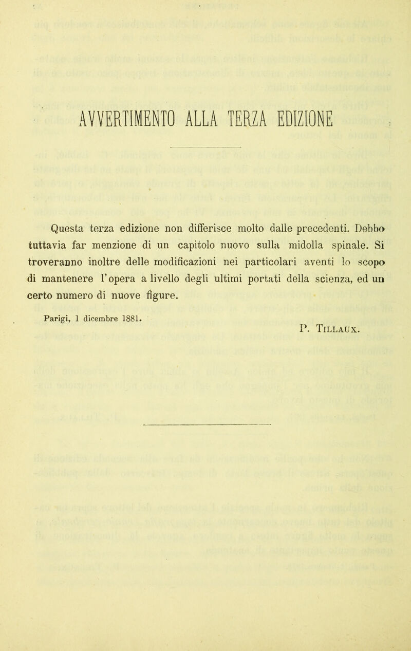 AVVERTIMENTO ALLA TERZA EDIZIONE Questa terza edizione non differisce molto dalle precedenti. Debbo tuttavia far menzione di un capitolo nuovo sulla midolla spinale. Si troveranno inoltre delle modificazioni nei particolari aventi lo scopo di mantenere l’opera a livello degli ultimi portati della scienza, ed un certo numero di nuove figure. Parigi, 1 dicembre 1881. P. Tillaux.
