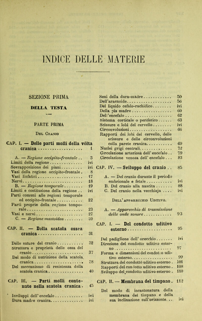 INDICE DELLE MATERIE SEZIONE PRIMA DELLA TESTA PARTE PRIMA Del Cranio CAP. I. — Delle parti molli della vòlta cranica 1 A. — Regione occipito-frontale . . 3 Limiti della regione ivi Sovrapposizione dei piani ivi Vasi della regione occipito-frontale . 8 Vasi linfatici 17 Nervi 18 B. — Regione temporale 19 Limiti e costituzione della regione . . ivi Parti comuni alle regioni temporale ed occipito-frontale 22 Parti proprie della regione tempo- rale 23 Vasi e nervi 27 C. — Regione mastoidea üO CAP. II. — Dalla scatola ossea cranica 31 Delle suture del cranio 32 Struttura e proprietà delle ossa del cranio 37 Del modo di nutrizione della scatola. cranica 38 Del meccanismo di resistenza della scatola cranica 40 CAP. Ili, — Parti molli conte- nute nella scatola cranica . 45 Inviluppi dell’encefalo ivi Dura madre cranica ivi Seni della dura-madre 50 Dell’aracnoide 56 Del liquido cefalo-rachidico ivi Della pia madre 60 Dell’encefalo 62 Sistema corticale o periferico 63 Scissure e lobi del cervello ivi Circonvoluzioni 66 Rapporti dei lobi del cervello, delle scissure e delle circonvoluzioni colla parete cranica 69 Nuclei grigi centrali 72 Circolazione arteriosa dell’ encefalo . . 79 Circolazione venosa dell’ encefalo ... 83 CAP. IV. — Sviluppo del cranio . . 85 A. — Del cranio durante il periodo embrionale e fetale ivi B. Del cranio alla nascita 88 C. Del cranio nella vecchiaja .... ivi Dell’apparecchio Uditivo. A. — Apparecchio di trasmissione delle onde sonore 93 CAP. I. — Del condotto uditivo esterno 95 Del padiglione dell’ orecchio ivi Direzione del condotto uditivo ester- no 97 Forma e dimensioni del condotto udi- tivo esterno 99 Struttura del condottò uditivo esterno . 101 Rapporti del coni lotto uditivo esterno . 108 Sviluppo deEcondotto uditivo esterno . 110 CAP. IL — Membrana del timpano . 112 Del modo di incastonatura della membrana del timpano e della sua inclinazione sulEorizzonte. .. ivi