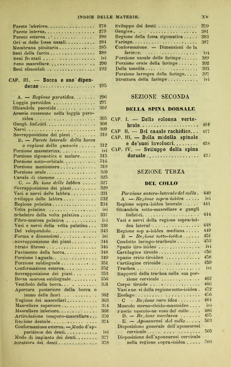 Parete 'Inferiore Parete interna Pareto esterna. . • Ori 7.Ì delle fosse nasali Membrana pituitaria Seni della faccia Seni fr< ntali ..... Seno mascellare Seni sfeuoidali C.\P. ni. — Bocca e sue'dipen- denze A. — Regione parotidea Loggia parotidea Ghiandola parotide Arterie contenute nella loggia paro- tidea Gangli linfatici Nervi Sovrapposizione dei piani . • P. — Parete laterale della bocca o regionè della guancia Porzione masseterina Porzione zigomatica o malare Porzione sotto-orbitale Porzione mentoniera Porzione orale Canale di ^tenone C. — Re ione delle labbra. Sovrapposizione dei piani Vasi e nervi deUe labbra sviluppo delle labbra Regione palatina Vòlta palatina Scheletro della volta palatina Fibro-mucosa palatina Vasi e nervi della vòlta palatina . . . Del velo[)endolo Forma e dimensioni . 'Sovrapposizione dei piani Strato fibroso Pavimento della bocca Porzione 1 aguale.. Porzione sublinguale Conformazione esterna Sovrapposizione dei piani Borsa mucosa sublinguale Vestibolo della bocca Apertura posteriore della bocca o istmo delle fauci . Regione dei mascellari Mascellare superiore Mascellare inferiore Articolazione temporo-mascellare . .. Regione dentale Conformazione esterna. —^Modo d’ap- parizione dei denti Modo di impianto dei denti struttura dei denti Sviluppo dei denti 379^ Gengive 381 Regione della fossa zigomatica 383 Faringe 387 Conformazione. — Dimensioni de la faringe ivi Porzione nasale della faringe 389 Porzione orale della faringe 392 Della tonsilla 393 Porzione laringea della faringe 397 Struttura della faringe ivi SEZIONE SECONDA DELLA SPINA DORSALE C.\P. I. — Della colonna verte- brale CAP II. — Dal canale rachidico.. . 417 CAP. III. — Dalla midolla spinale e de’suoi involucri 418 CAP. IV. — Sviluppo della spina dorsale 433 SEZIONE TERZA DEL COLLO Porzione antero-laterale del collo . 449 A —Regione sopra-ioidea ivi Regione sopra-ioidea laterale 441 Ghiandola sotto-mascellare e gangli linfatici 444 Vasi e nervi della regione sopra-ioi- dea latéral •. . . 448 Regione sop a-ioidea mediana 449 B — Regione sotto-ioidea 451 Condotto laringo-tracheale 4.53 Spazio tiro-ioideo ivi Cartilagine tiroide 45(3 Spazio crico-tiroideo 458 Cartilagine cricoide 459 Trachea ivi Rapporti della trachea nella sua por- zione cervicale 462 Cor|)o tiroide 460 Vasi e ne. vi della regione sotto-ioidea . 472 Esofago 436 C - Regione caro idea 484 Muscolo sterno-cleido-mastoideo .... ivi i'ascio vascolo-nei voso del collo. . . . 486 D. — Re, ione succlavia 495 E. — Aponeurosi del collo 503 Disposizione generale dell’aponeurosi \ cervicale 505 Disposizione dell'aponeurosi cervicale nella regione sopra-ioidea 50(3 278 279 280 284 285 288 ivi 290 293 295 296 297 302 305 308 309 310 312 ivi 315 316 318 320 325 327 329 331 332 334 ivi 337 ivi 338 343 ivi 344 346 348 349 351 352 353 356 361 362 363 3c4 368 370 374 ivi 377 378
