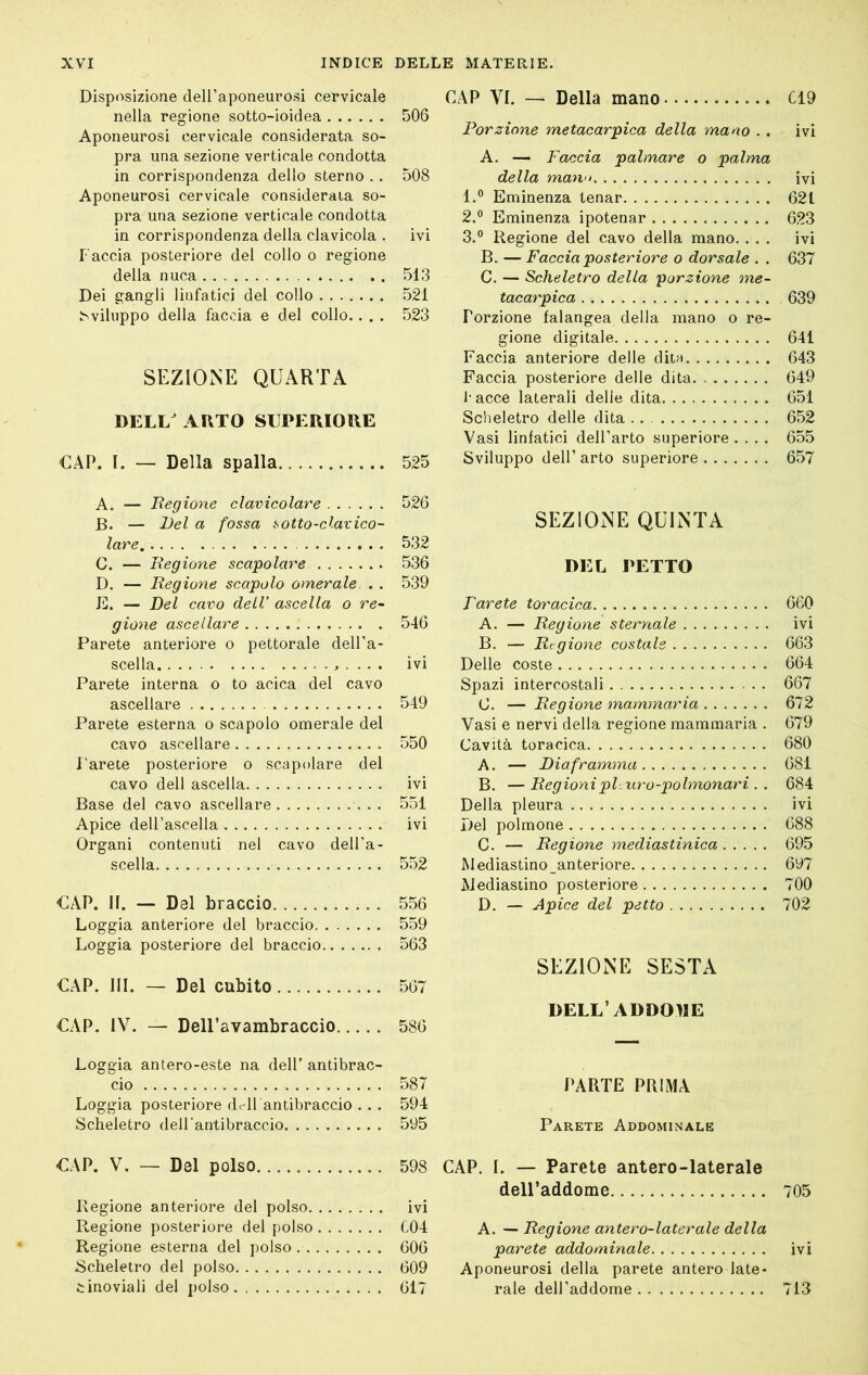 Disposizione deH’aponeurosi cervicale nella regione sotto-ioidea Aponeurosi cervicale considerata so- pra una sezione verticale condotta in corrispondenza dello sterno . . Aponeurosi cervicale considerata so- pra una sezione verticale condotta in corrispondenza della clavicola . Taccia posteriore del collo o regione della nuca Dei gangli linfatici del collo ^viluppo della faccia e del collo.. . . SEZIONE QUARTA DELL ARTO SUPERIORE CAP. I. — Della spalla A. — Regione clavicolare B. — Del a fossa sotto-clavico- lare C. — Regione scapolare D. — Regione scapolo omerale . . E. — Del cavo dell’ ascella o re- gione ascellare Parete anteriore o pettorale dell’a- scella . . . . Parete interna o to acica del cavo ascellare Parete esterna o scapolo omerale del cavo ascellare l'arete posteriore o scapolare del cavo dell ascella Base del cavo ascellare Apice deU’ascella Organi contenuti nel cavo dell’a- scella CAP. li. — Del braccio Loggia anteriore del braccio Loggia posteriore del braccio CAP. HI. — Del cubito CAP. IV. — Dell’avambraccio Loggia antero-este na dell’ antibrac- cio Loggia posteriore dell antibraccio . . . Scheletro deU'antibraccio CAP. V. — Del polso Regione anteriore del polso Regione posteriore del polso Regione esterna del polso Scheletro del polso tinoviali del polso CAP VI. — Della mano C19 Porzione metacarpica della mano . . ivi A. — Faccia palmare o palma della mano ivi 1. ® Eminenza tenar 621 2. ** Eminenza ipotenar 623 3. ® Regione del cavo della mano. ... ivi B. — Faccia posteriore o dorsale . . 637 C. — Scheletro della porzione me- tacarpica 639 Porzione falangea della mano o re- gione digitale 641 Faccia anteriore delle ditn 643 Faccia posteriore delle dita 649 J-acce laterali delie dita 651 Scheletro delle dita 652 Vasi linfatici dell’arto superiore .... 655 Sviluppo dell’ arto superiore 657 SEZIONE QUINTA DEL PETTO F avete toracica 660 A. — Regione sternale ivi B. — Regione costale 663 Delle coste 664 Spazi intercostali 667 C. — Regione mammaria 672 Vasi e nervi della regione mammaria . 679 Cavità toracica 680 A. — Diaframma 681 B. —Regioniphitro-polmonari . . 684 Della pleura ivi Del polmone 688 C. — Regione mediastinica 695 Mediastino^anteriore 697 Mediastino posteriore 700 D. — Apice del petto 702 SEZIONE SESTA DELL’ADDOME PARTE PRIMA Parete Addominale CAP. I. — Parete antero-laterale deU’addome 705 A. — Regione antero-laterale della parete addominale ivi Aponeurosi della parete antere late- rale dell’addome 713 506 508 ivi 513 521 523 525 526 532 536 539 546 ivi 549 550 ivi 551 ivi 552 556 559 563 567 586 587 594 595 598 ivi C04 606 609 617