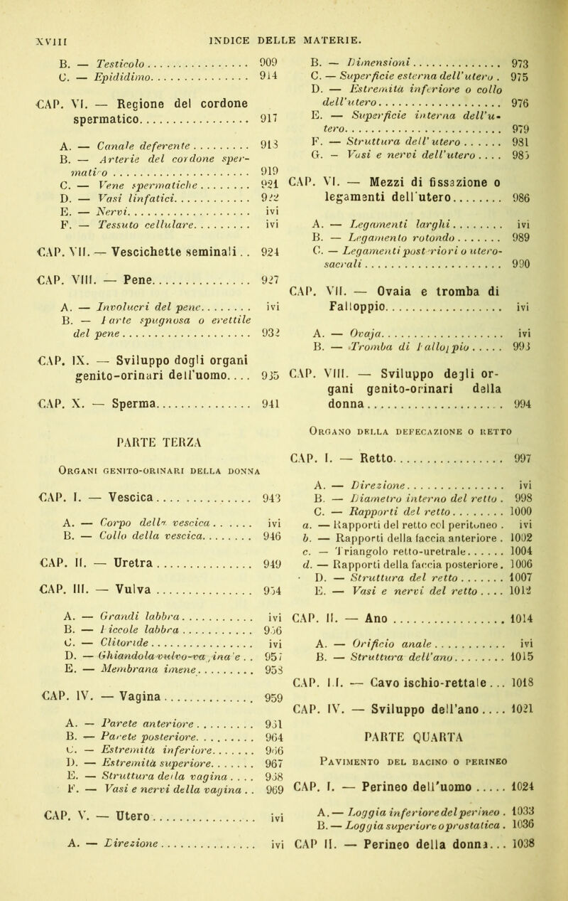 B. — Testicolo 909 C. — Epididimo 9i4 €AP. VI. — Regione del cordone spermatico 917 A. — Canale deferente 913 B. — Arterie del cordone sper- matico 919 C. — Vene fpermatiche 921 D. — Vasi linfatici 9.^2 E. — Nervi ivi F. — Tessuto cellulare ivi €AP. VII. — Vescichette seminali.. 924 €AP. Vili. — Pene 927 A. — Involucri del pene ivi B. — 1 arte spugnosa o erettile del pene 932 €AP. IX. — Sviluppo dogli organi genito-orinari delfuomo 935 €AP. X. — Sperma 941 PARTE TERZA Organi genito-orinari della donna €AP. I. — Vescica 943 A. — Corpo dell'i. vescica ivi B. — Collo della vescica 946 CAP. II. — Uretra 949 CAP. III. — Vulva 974 B. — TJimensioni 973 C. — Superficie esterna dell'utero . 975 D. — Estremità inferiore o collo dell'utero 976 E. — Superficie interna dell'u» tero 979 F. — Struttura dell'utero 981 G. — Vasi e nervi dell'utero .... 983 CAP. VI. — Mezzi di fissazione o legamenti dell utero 986 A. — Legamenti larghi ivi B. — Legamento rotondo 989 C. — Legamenti post'riori o utero- sacrali 990 CAP. VII. — Ovaia e tromba di Falloppio ivi A. — Ovaja ivi B. — -'Tromba di lalloipio 993 CAP. Vili. — Sviluppo degli or- gani genito-orinari della donna 994 Organo della defecazione o retto ( CAP. I. — Retto 997 A. — Direzione ivi B. — Diametro interno del retto . 998 C. — Rapporti del retto 1000 a. — Rapporti del retto col peritoneo . ivi h. — Rapporti della faccia anteriore . 1002 c. — 3 riangolo retto-uretrale 1004 d. — Rapporti della faccia posteriore. 1006 I). — Struttura del retto 1007 E. — Vasi e nervi del retto .... 1012 A. — Grandi labbra ivi B. — l iccole labbra 936 C. — Clitoride ivi D. —Ghiandolae)u,lvo-vu ^ina'e . . 957 E. — Membrana imene 958 CAP. IV. — Vagina , 959 A. — Parete anteriore 961 B. — Parete posteriore 964 C. — Estremità inferiore 966 lo. — Estremità superiore 967 E. — Struttura delà vagina .... 968 F. — Vasi e nervi della vagina . . 969 CAP. II. — Ano 1014 A. — Orificio anale ivi B. — Struttura dell'ano 1015 CAP. I I. — Cavo ischio-rettale ... 1018 CAP. IV. — Sviluppo dell’ano.... 1021 PARTE QUARTA Pavimento del bacino o perineo CAP. I. — Perineo delUuomo 1024 Utero ivi —J-oggia inferiore del perineo . 1033 B. — Loggia superiore oprostatica . 1036 ivi CAP II. — Perineo della donna... 1038 A. — Direzione