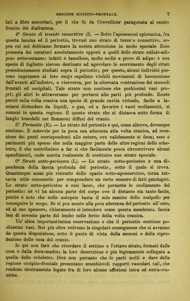 lati a fibre muscolari, per il che fu da Cruveilhier paragonata al centro frenico del diaframma. 4° Strato di tessuto connettivo (I). — Sotto l’aponeurosi epicranica, fra questa lamina ed il periostio, trovasi uno strato di tessuto connettivo, so- pra cui noi dobbiamo fermare la nostra attenzione in modo speciale. Esso presenta dei caratteri assolutamente opposti a quelli dello strato cellulo-adi- poso sotto-cutaneo: infatti è lamelloso, molto molle e privo di adipe: è una specie di foglietto sieroso destinato ad agevolare lo scorrimento degli strati precedentemente studiati sopra il periostio; per questo, alcuni individui pos- sono imprimere al loro cuojo capelluto visibili movimenti di locomozione dall’avanti all’indietro, e viceversa, per la alternata contrazione dei muscoli frontali ed occipitali. Tale strato non contiene che pochissimi vasi pro- pri; gli altri lo attraversano per portarsi alle parti più profonde. Esiste perciò sulla volta cranica una specie di grande cavità virtuale, facile a la- sciarsi distendere da liquidi, o gaz, ed a favorire i vasti scollamenti, si comuni in questa regione. È questo strato che si distacca sotto forma di lunghi brandelli nei flemmoni diffusi del cranio. 5° Periostio (K). — Lo strato del periostio è qui, come altrove, dovunque continuo. È notevole per la poca sua aderenza alla volta cranica, ad ecce- zione dei punti corrispondenti alle suture, ove validamente si fissa; esso è parimenti più spesso che nella maggior parte delle altre regioni dello sche- letro, il che contribuisce a far sì che facilmente possa circoscrivere alcuni spandimenti, onde merita realmente di costituire uno strato speciale. 6° Strato sotto-periosteo (L). — Lo strato sotto-periosteo è una di- pendenza della faccia profonda del periostio, sotto il quale si trova. Quantunque assai più ristretto dello spazio sotto-aponeurotico, torna tut- tavia utile conoscerlo per comprendere un certo numero di fatti patologici. Lo strato sotto-periosteo è così lasso, che permette lo scollamento del periostio: nè vi ha alcuna parte del corpo ove il distacco sia tanto facile, poiché è noto che nelle autopsie basta il solo manico dello scalpello per conseguire lo scopo. Se si pon mente alla poca aderenza del periostio all’ osso, ed al suo spessore, chiaramente si intenderà come questa membrana faccia ben di sovente parte del lembo nelle ferite della volta cranica. Un’ altra importantissima osservazione è che il periostio contiene po- chissimi vasi. Noi più oltre vedremo le singolari conseguenze che si avranno da questa disposizione, sotto il punto di vista della necrosi e della ripro- duzione delle ossa del cranio. Io qui non farò che ricordare il settimo e l’ottavo strato, formati dalle ossa e dalla dura-madre; la loro descrizione è più logicamente collegata a quella dello scheletro. Dirò non pertanto che le parti molli e dure della regione occipite-frontale presentano scambievoli r<ipporti vascolari tali, che rendono strettamente legate fra di loro alcune affezioni intra ed extra-cra- niche.