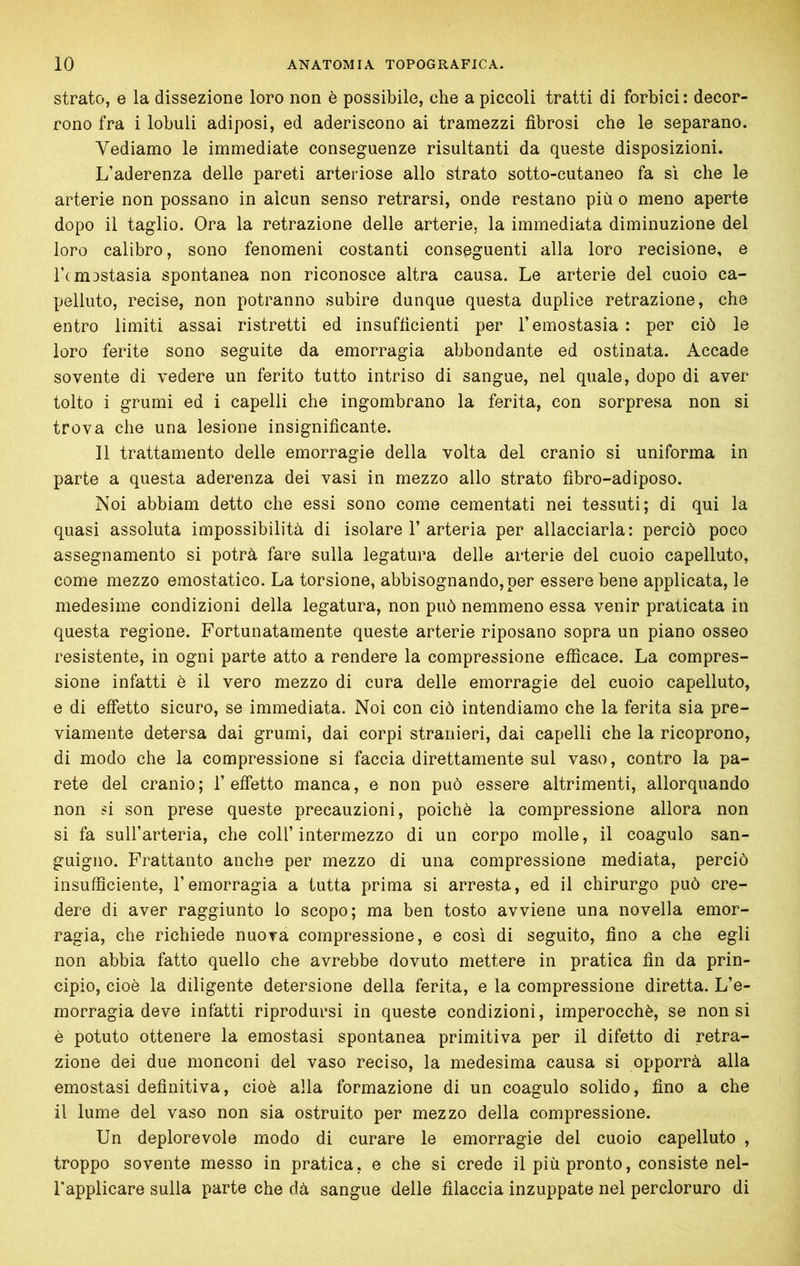 strato, e la dissezione loro non è possibile, che a piccoli tratti di forbici: decor- rono fra i lobuli adiposi, ed aderiscono ai tramezzi fibrosi che le separano. Vediamo le immediate conseguenze risultanti da queste disposizioni. L’aderenza delle pareti arteriose allo strato sotto-cutaneo fa sì che le arterie non possano in alcun senso retrarsi, onde restano più o meno aperte dopo il taglio. Ora la retrazione delle arterie, la immediata diminuzione del loro calibro, sono fenomeni costanti conseguenti alla loro recisione, e Tcmostasia spontanea non riconosce altra causa. Le arterie del cuoio ca- pelluto, recise, non potranno subire dunque questa duplice retrazione, che entro limiti assai ristretti ed insufficienti per l’emostasia: per ciò le loro ferite sono seguite da emorragia abbondante ed ostinata. Accade sovente di vedere un ferito tutto intriso di sangue, nel quale, dopo di aver tolto i grumi ed i capelli che ingombrano la ferita, con sorpresa non si trova che una lesione insignificante. Il trattamento delle emorragie della volta del cranio si uniforma in parte a questa aderenza dei vasi in mezzo allo strato fibro-adiposo. Noi abbiam detto che essi sono come cementati nei tessuti; di qui la quasi assoluta impossibilità di isolare 1’ arteria per allacciarla: perciò poco assegnamento si potrà fare sulla legatura delle arterie del cuoio capelluto, come mezzo emostatico. La torsione, abbisognando, per essere bene applicata, le medesime condizioni della legatura, non può nemmeno essa venir praticata in questa regione. Fortunatamente queste arterie riposano sopra un piano osseo resistente, in ogni parte atto a rendere la compressione efficace. La compres- sione infatti è il vero mezzo di cura delle emorragie del cuoio capelluto, e di effetto sicuro, se immediata. Noi con ciò intendiamo che la ferita sia pre- viamente detersa dai grumi, dai corpi stranieri, dai capelli che la ricoprono, di modo che la compressione si faccia direttamente sul vaso, contro la pa- rete del cranio; l’effetto manca, e non può essere altrimenti, allorquando non si son prese queste precauzioni, poiché la compressione allora non si fa sull’arteria, che coll’ intermezzo di un corpo molle, il coagulo san- guigno. Frattanto anche per mezzo di una compressione mediata, perciò insufficiente, l’emorragia a tutta prima si arresta, ed il chirurgo può cre- dere di aver raggiunto lo scopo; ma ben tosto avviene una novella emor- ragia, che richiede nuora compressione, e così di seguito, fino a che egli non abbia fatto quello che avrebbe dovuto mettere in pratica fin da prin- cipio, cioè la diligente detersione della ferita, e la compressione diretta. L’e- morragia deve infatti riprodursi in queste condizioni, imperocché, se non si è potuto ottenere la emostasi spontanea primitiva per il difetto di retra- zione dei due monconi del vaso reciso, la medesima causa si opporrà alla emostasi definitiva, cioè alla formazione di un coagulo solido, fino a che il lume del vaso non sia ostruito per mezzo della compressione. Un deplorevole modo di curare le emorragie del cuoio capelluto , troppo sovente messo in pratica, e che si crede il più pronto, consiste nel- l'applicare sulla parte che dà sangue delle filaccia inzuppate nel percloruro di