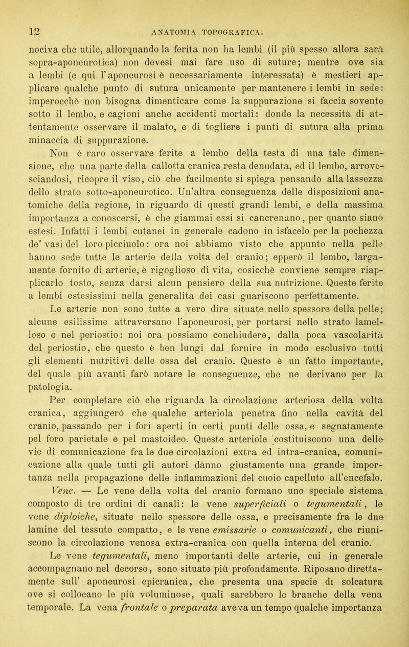 nociva che utile, allorquando la ferita non ha lembi (il più spesso allora sarà sopra-aponeurotica) non devesi mai fare uso di suture; mentre ove sia a lembi (e qui l’aponeurosi è necessariamente interessata) è mestieri ap- plicare qualche punto di sutura unicamente per mantenere i lembi in sede : imperocché non bisogna dimenticare come la suppurazione si faccia sovente sotto il lembo, e cagioni anche accidenti mortali: donde la necessità di at- tentamente osservare il malato, e di togliere i punti di sutura alla prima minaccia di suppurazione. Non è raro osservare ferite a lembo della testa di una tale dimen- sione, che una parte della callotta cranica resta denudata, ed il lembo, arrove- sciandosi, ricopre il viso, ciò che facilmente si spiega pensando alla lassezza dello strato sotto-aponeurotico. Un’altra conseguenza delle disposizioni ana- tomiche della regione, in riguardo di questi grandi lembi, e della massima importanza a conoscersi, è che giammai essi si cancrenano, per quanto siano estesi. Infatti i lembi cutanei in generale cadono in isfacelo per la pochezza de’ vasi del loro picciuolo : ora noi abbiamo visto che appunto nella pelle hanno sede tutte le arterie della volta del cranio; epperò il lembo, larga- mente fornito di arterie, è rigoglioso di vita, cosicché conviene sempre riap- plicarlo tosto, senza darsi alcun pensiero della sua nutrizione. Queste ferite a lembi estesissimi nella generalità dei casi guariscono perfettamente. Le arterie non sono tutte a vero dire situate nello spessore della pelle; alcune esilissime attraversano l’aponeurosi, per portarsi nello strato lamel- loso e nel periostio: noi ora possiamo conchiudere, dalla poca vascolarità del periostio, che questo è ben lungi dal fornire in modo esclusivo tutti gli elementi nutriti \^i delle ossa del cranio. Questo é un fatto importante, del quale più avanti farò notare le conseguenze, che ne derivano per la patologia. Per completare ciò che riguarda la circolazione arteriosa della volta cranica, aggiungerò che qualche arteriola penetra fino nella cavità del cranio, passando per i fori aperti in certi punti delle ossa, e segnatamente pel foro parietale e pel mastoideo. Queste arteriole 'costituiscono una dello vie di comunicazione fra le due circolazioni extra ed intra-cranica, comuni- cazione alla quale tutti gli autori dànno giustamente una grande impor- tanza nella propagazione delle infiammazioni del cuoio capelluto all’encefalo. Vene. — Le vene della volta del cranio formano uno speciale sistema composto di tre ordini di canali : le vene superficiali o tegumentali, le vene diploidie., situate nello spessore delle ossa, e precisamente fra le due lamine del tessuto compatto, e \q Ycnc emissario o comunicanti, che riuni- scono la circolazione venosa extra-cranica con quella interna del cranio. Le vene tegumentali, meno importanti delle arterie, cui in generale accompagnano nel decorso, sono situate più profondamente. Riposano diretta- mente sull’ aponeurosi epicranica, che presenta una specie di solcatura, ove si collocano le più voluminose, quali sarebbero le branche della vena temporale. La vena frontale o preparata aveva un tempo qualche importanza