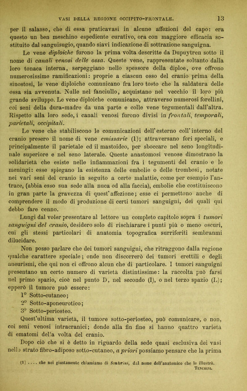 per il salasso, die di essa praticavasi in alcune affezioni del capo: era questo un ben meschino espediente curativo, ora con maggiore efficacia so- stituito dal sanguisugio, quando siavi indicazione di sottrazione sanguigna. Le vene diploidie furono la prima volta descritte da Dupuytren sotto il nome di canali venosi delle ossa. Queste vene, rappresentate soltanto dalla loro tonaca interna, serpeggiano nello spessore della diploe, ove offrono numerosissime ramificazioni: proprie a ciascun osso del cranio prima della sinostosi, le vene diploidie comunicano fra loro tosto che la saldatura delle ossa sia avvenuta. Nulle nel fanciullo, acquistano nel vecchio il loro più grande sviluppo. Le vene diploiche comunicano, attraverso numerosi forellini, coi seni della dura-madre da una parte e colle vene tegumentali dall’altra. Rispetto alla loro sede, i canali venosi furono divisi m frontali., temporali., parietali, occipitali. Le vene che stabiliscono le comunicazioni dell’esterno coll’interno del cranio presero il nome di vene emissario (1); attraversano fori speciali, e principalmente il parietale ed il mastoideo, per sboccare nel seno longitudi- nale superiore e nel seno laterale. Queste anastomosi venose dimostrano la solidarietà che esiste nelle infiammazioni fra i tegumenti del cranio e le meningi: esse spiegano la esistenza delle embolie o delle trombosi, notate nei vari seni del cranio in seguito a certe malattie, come per esempio l’an- trace, (abbia esso sua sede alla nuca od alla faccia), embolie che costituiscono in gran parte la gravezza di quest’affezione; esse ci permettono anche di comprendere il modo di produzione di certi tumori sanguigni, dei quali qui debbo fare cenno. Lungi dal voler presentare al lettore un completo capitolo sopra i tumori sanguigni del cranio, desidero solo di rischiarare i punti più o meno oscuri, cui gli stessi particolari di anatomia topografica surriferiti sembranmi dilucidare. Non posso parlare che dei tumori sanguigni, che ritraggono dalla regione <iualche carattere speciale ; onde non discorrerò dei tumori erettili e degli aneurismi, che qui non ci offrono alcun che di particolare. I tumori sanguigni presentano un certo numero di varietà distintissime: la raccolta può farsi nel primo spazio, cioè nel punto D, nel secondo (I), o nel terzo spazio (li) ; epperò il tumore può essere: Sotto-cutaneo; 2° Sotto-aponeurotico ; 3^ Sotto-periosteo. Quest’ultima varietà, il tumore sotto-periosteo, può comunicare, o non, coi seni venosi intracranici; donde alla fin fine si hanno quattro varietà di ematomi della volta del cranio. Dopo ciò che si è detto in riguardo della sede quasi esclusiva dei vasi nello strato fibro-adiposo sotto-cutaneo, a priori possiamo pensare che la prima (1) .... che noi giustamente chiamiamo di Santorini, dal nome deH’anatoraico che le illustrò. Temciiim.