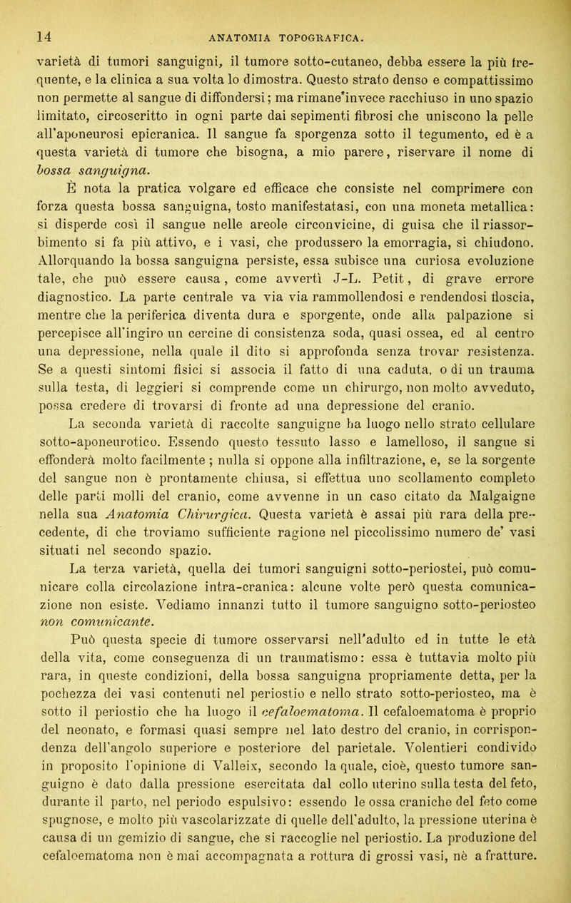 varietà di tumori sanguigni, il tumore sotto-cutaneo, debba essere la più fre- quente, e la clinica a sua volta lo dimostra. Questo strato denso e compattissimo non permette al sangue di diffondersi ; ma rirnane’invece racchiuso in uno spazio limitato, circoscritto in ogni parte dai sepimenti fibrosi che uniscono la pelle all’aponeurosi epicranica. Il sangue fa sporgenza sotto il tegumento, ed è a questa varietà di tumore che bisogna, a mio parere, riservare il nome di hossa sanguigna. È nota la pratica volgare ed efficace che consiste nel comprimere con forza questa bossa sanguigna, tosto manifestatasi, con una moneta metallica: si disperde così il sangue nelle areole circonvicine, di guisa che il riassor- bimento si fa più attivo, e i vasi, che produssero la emorragia, si chiudono. Allorquando la bossa sanguigna persiste, essa subisce una curiosa evoluzione tale, che può essere causa, come avverti J-L. Petit, di grave errore diagnostico. La parte centrale va via via rammollendosi e rendendosi fioscia, mentre che la periferica diventa dura e sporgente, onde alla palpazione si percepisce all’ingiro un cercine di consistenza soda, quasi ossea, ed al centro una depressione, nella quale il dito si approfonda senza trovar resistenza. Se a questi sintomi fisici si associa il fatto di una caduta, o di un trauma sulla testa, di leggieri si comprende come un chirurgo, non molto avveduto, possa credere di trovarsi di fronte ad una depressione del cranio. La seconda varietà di raccolte sanguigne ha luogo nello strato cellulare sotto-aponeurotico. Èssendo questo tessuto lasso e lamelloso, il sangue si effonderà molto facilmente ; nulla si oppone alla infiltrazione, e, se la sorgente del sangue non è prontamente chiusa, si effettua uno scollamento completo delle parti molli del cranio, come avvenne in un caso citato da Malgaigne nella sua Anatomia Chirurgica. Questa varietà è assai più rara della pre- cedente, di che troviamo sufficiente ragione nel piccolissimo numero de’ vasi situati nel secondo spazio. La terza varietà, quella dei tumori sanguigni sotto-periostei, può comu- nicare colla circolazione intra-cranica : alcune volte però questa comunica- zione non esiste. Vediamo innanzi tutto il tumore sanguigno sotto-periosteo non comunicante. Può questa specie di tumore osservarsi nelLadulto ed in tutte le età della vita, come conseguenza di un traumatismo : essa è tuttavia molto più rara, in queste condizioni, della bossa sanguigna propriamente detta, per la pochezza dei vasi contenuti nel periostio e nello strato sotto-periosteo, ma è sotto il periostio che ha luogo il cefaloematoma. Il cefaloematoma è proprio del neonato, e formasi quasi sempre nel lato destro del cranio, in corrispon- denza dell’angolo superiore e posteriore del parietale. Volentieri condivido in proposito Topinione di Valleix, secondo la quale, cioè, questo tumore san- guigno è dato dalla pressione esercitata dal collo uterino sulla testa del feto, durante il parto, nel periodo espulsivo: essendo le ossa craniche del feto come spugnose, e molto più vascolarizzate di quelle dell’adulto, la pressione uterina è causa di un gemizio di sangue, che si raccoglie nel periostio. La produzione del cefaloematoma non è mai accompagnata a rottura di grossi vasi, nè a fratture.