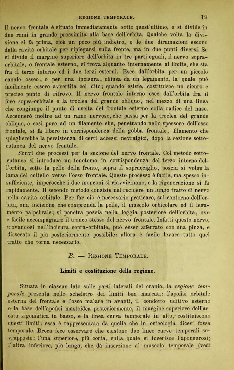 Il nervo frontale è situato immediatamente sotto quest'ultimo, e si divide in due rami in grande prossimità alla base dell’orbita. Qualche volta la divi- sione si fa prima, cioè un poco più indietro, e le due diramazioni escono dalia cavità orbitale per ripiegarsi sulla fronte, ma in due punti diversi. Se si divide il margine superiore dell’orbita in tre parti eguali, il nervo sopra- orbitale, 0 frontale esterno, si trova alquanto internamente al limite, che sta fra il terzo interno ed i due terzi esterni. Esce dall’orbita per un piccolo canale osseo, o per una incisura, chiusa da un legamento, la quale può facilmente essere avvertita col dito; quando esiste, costituisce un sicuro e preciso punto di ritrovo. Il nervo frontale interno esce dall’orbita fra il foro sopra-orbitale e la troclea del grande obliquo, nel mezzo di una linea die congiunge il punto di uscita del frontale esterno colla radice del naso. Accennerò inoltre ad un ramo nervoso, che passa per la troclea del grande obliquo, e cosi pure ad un filamento che, penetrando nello spessore dell’osso frontale, si fa libero in corrispondenza della gobba frontale, filamento che spiegherebbe la persistenza di certi accessi nevralgici, dopo la sezione sotto- cutanea del nervo frontale. Sonvi due processi per la sezione del nervo frontale. Col metodo sotto- cutaneo si introduce un tenotomo in corrispondenza del terzo interno del- l’orbita, sotto la pelle della fronte, sopra il sopracciglio, poscia si volge la lama del coltello verso l’osso frontale. Questo processo è facile, ma spesso in- sufficiente, imperocché i due monconi si riavvicinano, e la rigenerazione si fa rapidamente. Il secondo metodo consiste nel recidere un lungo tratto di nervo nella cavità orbitale. Per far ciò è necessario praticare, sul contorno dell’or- bita, una incisione che comprenda la pelle, il muscolo orbicolare ed il lega- mento palpebrale; si penetra poscia nella loggia posteriore dell’orbita, ove è facile accompagnare il tronco stesso del nervo frontale. Infatti questo nervo, trovandosi neH’incisura sopra-orbitale, può esser afferrato con una pinza, e dissecato il più posteriormente possibile: allora è facile levare tutto quel tratto che torna necessario. B. — Regione Temporale. Limiti e costituzione della regione. Situata in ciascun lato sulle parti laterali del cranio, la regione tem- porale presenta nello scheletro dei limiti ben marcati: l’apofisi orbitale esterna del frontale e l’osso ma’are in avanti, il condotto uditivo esterno e la base dell’apofisi mastoidea posteriormente, il margine superiore dell’ar- cata zigomatica in basso, e la linea curva temporale in alto, costituiscono questi limiti: essa è rappresentata da quella che in osteologia dicesi fossa temporale. Broca fece osservare che esistono due linee curve temporali so- vrapposte: l’una superiore, più corta, sulla quale si inserisce l’aponeurosi; r altra inferiore, più lunga, che dà inserzione al muscolo temporale (vedi