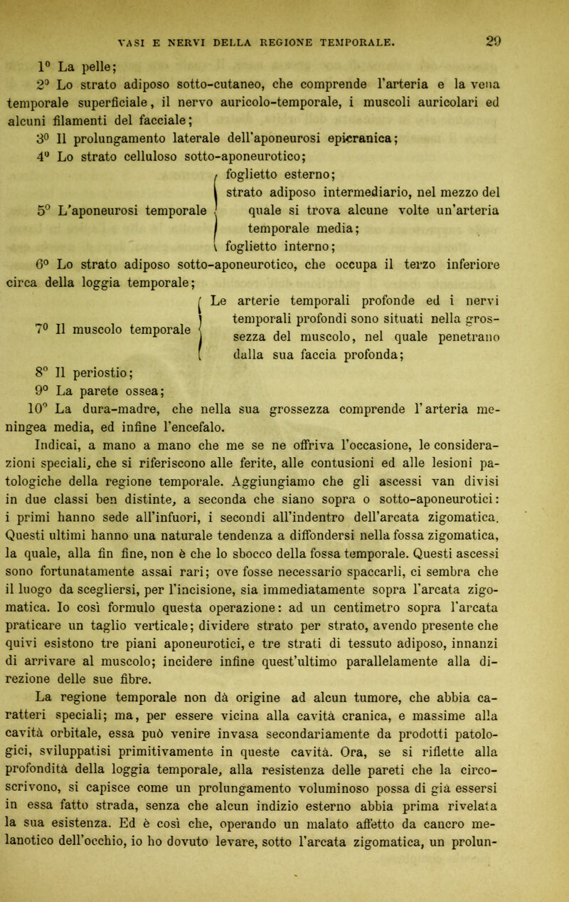 1° La pelle; 2^ Lo strato adiposo sotto-cutaneo, che comprende l’arteria e la vena temporale superficiale, il nervo auricolo-temporale, i muscoli auricolari ed alcuni filamenti del facciale; 3® 11 prolungamento laterale dell’aponeurosi epicraniea; 4*^ Lo strato celluloso sotto-aponeurotico; (foglietto esterno; strato adiposo intermediario, nel mezzo del o» c*i^ . quale si trova alcune volte un’arteria I temporale media; ^ foglietto interno; 6^ Lo strato adiposo sotto-aponeurotico, che occupa il terzo inferiore circa della loggia temporale; J Le arterie temporali profonde ed i nervi Ì temporali profondi sono situati nella eros- sezza del muscolo, nel quale penetrano dalla sua faccia profonda; 8° Il periostio; 9° La parete ossea; 10^ La dura-madre, che nella sua grossezza comprende l’arteria me- ningea media, ed infine l’encefalo. Indicai, a mano a mano che me se ne ofiriva l’occasione, le considera- zioni speciali, che si riferiscono alle ferite, alle contusioni ed alle lesioni pa- tologiche della regione temporale. Aggiungiamo che gli ascessi van divisi in due classi ben distinte, a seconda che siano sopra o sotto-aponeurotici : i primi hanno sede all’infuori, i secondi all’indentro dell’arcata zigomatica. Questi ultimi hanno una naturale tendenza a diffondersi nella fossa zigomatica, la quale, alla fin fine, non è che lo sbocco della fossa temporale. Questi ascessi sono fortunatamente assai rari; ove fosse necessario spaccarli, ci sembra che il luogo da scegliersi, per l’incisione, sia immediatamente sopra l'arcata zigo- matica. Io così formulo questa operazione: ad un centimetro sopra l'arcata praticare un taglio verticale ; dividere strato per strato, avendo presente che quivi esistono tre piani aponeurotici, e tre strati di tessuto adiposo, innanzi di arrivare al muscolo; incidere infine quest’ultimo parallelamente alla di- rezione delle sue fibre. La regione temporale non dà origine ad alcun tumore, che abbia ca- ratteri speciali; ma, per essere vicina alla cavità cranica, e massime alla cavità orbitale, essa può venire invasa secondariamente da prodotti patolo- gici, sviluppatisi primitivamente in queste cavità. Ora, se si ridette alla profondità della loggia temporale, alla resistenza delle pareti che la circo- scrivono, si capisce come un prolungamento voluminoso possa di già essersi in essa fatto strada, senza che alcun indizio esterno abbia prima rivelata la sua esistenza. Ed è così che, operando un malato afietto da cancro me- lanotico deH’occhio, io ho dovuto levare, sotto l’arcata zigomatica, un prolun-